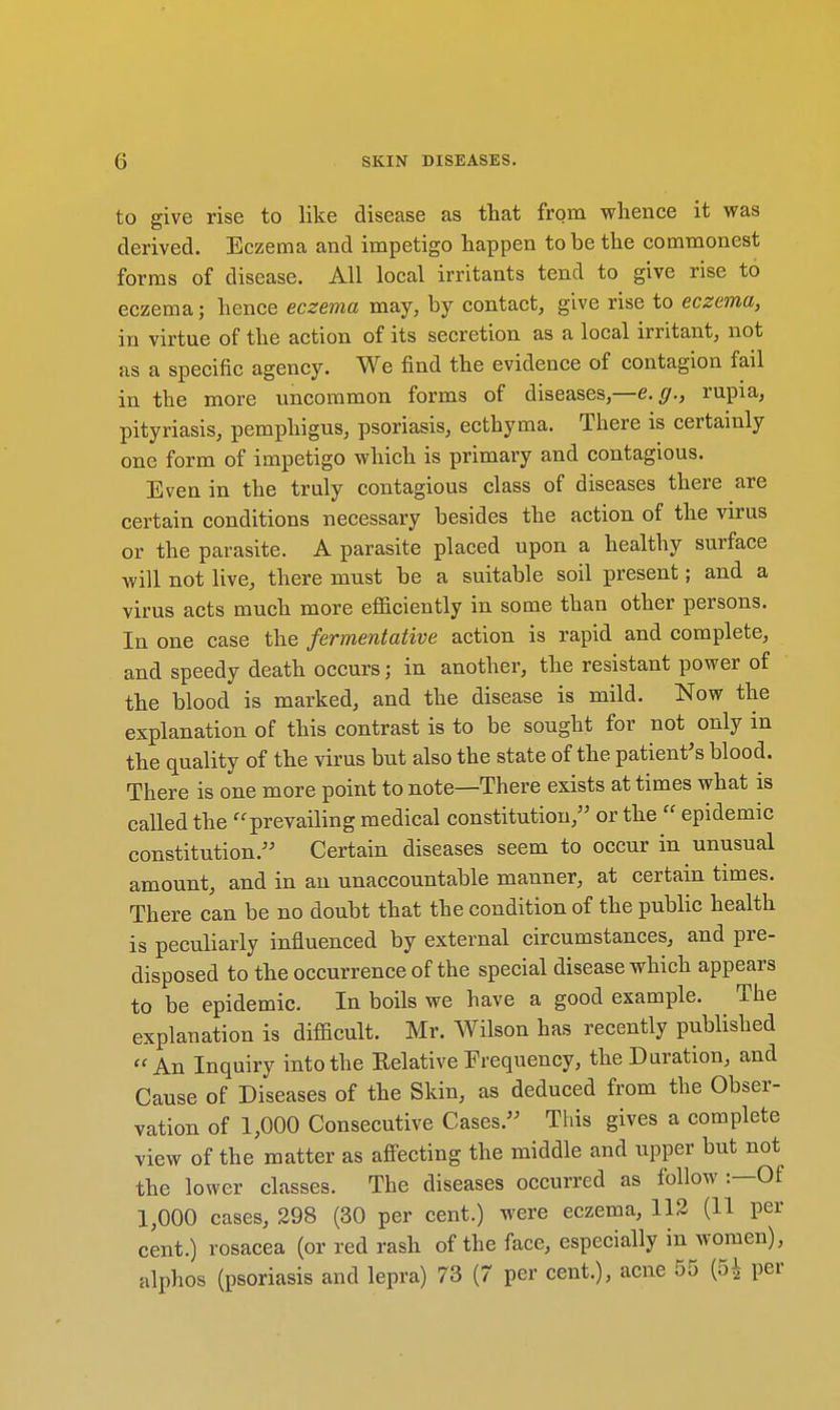 to give rise to like disease as that from whence it was derived. Eczema and impetigo happen to be the commonest forms of disease. All local irritants tend to give rise to eczema; hence eczema may, by contact, give rise to eczema, in virtue of the action of its secretion as a local irritant, not as a specific agency. We find the evidence of contagion fail in the more uncommon forms of diseases,—e.g., rupia, pityriasis, pemphigus, psoriasis, ecthyma. There is certainly one form of impetigo which is primary and contagious. Even in the truly contagious class of diseases there are certain conditions necessary besides the action of the virus or the parasite. A parasite placed upon a healthy surface will not live, there must be a suitable soil present; and a virus acts much more efficiently in some than other persons. In one case the fermentative action is rapid and complete, and speedy death occurs; in another, the resistant power of the blood is marked, and the disease is mild. Now the explanation of this contrast is to be sought for not only in the quality of the virus but also the state of the patient's blood. There is one more point to note—There exists at times what is called the prevailing medical constitution, or the  epidemic constitution. Certain diseases seem to occur in unusual amount, and in an unaccountable manner, at certain times. There can be no doubt that the condition of the public health is peculiarly influenced by external circumstances, and pre- disposed to the occurrence of the special disease which appears to be epidemic. In boils we have a good example. The explanation is difficult. Mr. Wilson has recently published An Inquiry into the Eelative Frequency, the Duration, and Cause of Diseases of the Skin, as deduced from the Obser- vation of 1,000 Consecutive Cases. This gives a complete view of the matter as affecting the middle and upper but not the lower classes. The diseases occurred as follow :—Of 1,000 cases, 298 (30 per cent.) were eczema, 112 (11 per cent.) rosacea (or red rash of the face, especially in women),