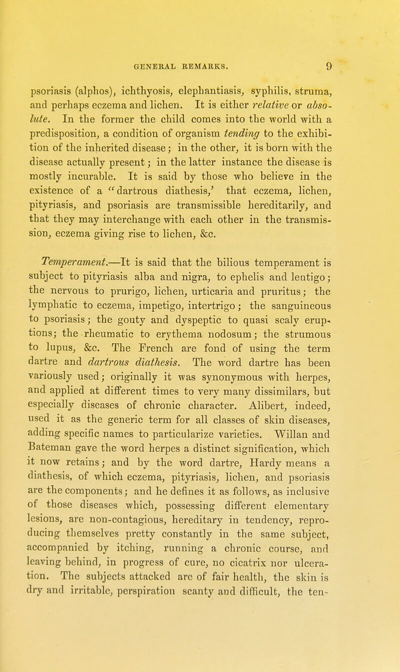 psoriasis (alphos), ichthyosis, elephantiasis, syphilis, struma, and perhaps eczema and lichen. It is either relative or abso- lute. In the former the child comes into the world with a predisposition, a condition of organism tending to the exhibi- tion of the inherited disease; in the other, it is born with the disease actually present; in the latter instance the disease is mostly incurable. It is said by those who believe in the existence of a dartrous diathesis/ that eczema, lichen, pityriasis, and psoriasis are transmissible hereditarily, and that they may interchange with each other in the transmis- sion, eczema giving rise to lichen, &c. Temperament.—It is said that the bilious temperament is subject to pityriasis alba and nigra, to ephelis and lentigo; the nervous to prurigo, lichen, urticaria and pruritus; the lymphatic to eczema, impetigo, intertrigo; the sanguineous to psoriasis; the gouty and dyspeptic to quasi scaly erup- tions; the rheumatic to erythema nodosum; the strumous to lupus, &c. The French are fond of using the term dartre and dartrous diathesis. The word dartre has been variously used; originally it was synonymous with herpes, and applied at different times to very many dissimilars, but especially diseases of chronic character. Alibert, indeed, used it as the generic term for all classes of skin diseases, adding specific names to particularize varieties. Willan and Bateman gave the word herpes a distinct signification, which it now retains; and by the word dartre, Hardy means a diath esis, of which eczema, pityriasis, lichen, and psoriasis are the components; and he defines it as follows, as inclusive of those diseases which, possessing different elementary lesions, are non-contagious, hereditary in tendency, repro- ducing themselves pretty constantly in the same subject, accompanied by itching, running a chronic course, and leaving behind, in progress of cure, no cicatrix nor ulcera- tion. The subjects attacked are of fair health, the skin is dry and irritable, perspiration scanty and difficult, the ten-