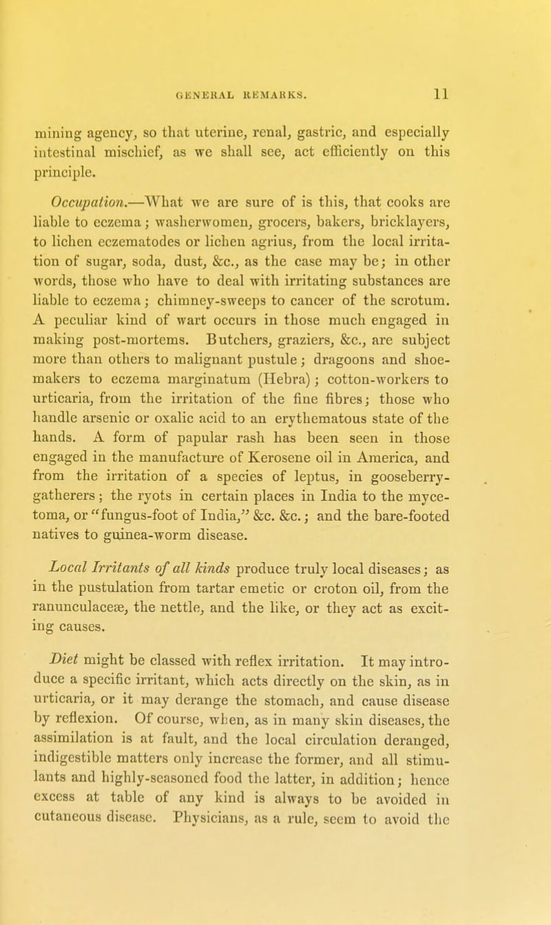 mining agency, so that uterine, renal, gastric, and especially intestinal mischief, as we shall see, act efficiently on this principle. Occupation.—What we are sure of is this, that cooks are liable to eczema; washerwomen, grocers, bakers, bricklayers, to lichen eczematodes or lichen agrius, from the local irrita- tion of sugar, soda, dust, &c, as the case may be; in other words, those who have to deal with irritating substances are liable to eczema; chimney-sweeps to cancer of the scrotum. A peculiar kind of wart occurs in those much engaged in making post-mortems. Butchers, graziers, &c, are subject more than others to malignant pustule; dragoons and shoe- makers to eczema marginatum (Hebra); cotton-workers to urticaria, from the irritation of the fine fibres; those who handle arsenic or oxalic acid to an erythematous state of the hands. A form of papular rash has been seen in those engaged in the manufacture of Kerosene oil in America, and from the irritation of a species of leptus, in gooseberry- gatherers ; the ryots in certain places in India to the myce- toma, or fungus-foot of India, &c. &c.; and the bare-footed natives to guinea-worm disease. Local Irritants of all kinds produce truly local diseases; as in the pustulation from tartar emetic or croton oil, from the ranunculacese, the nettle, and the like, or they act as excit- ing causes. Diet might be classed with reflex irritation. It may intro- duce a specific irritant, which acts directly on the skin, as in urticaria, or it may derange the stomach, and cause disease by reflexion. Of course, when, as in many skin diseases, the assimilation is at fault, and the local circulation deranged, indigestible matters only increase the former, and all stimu- lants and highly-seasoned food the latter, in addition; hence excess at table of any kind is always to be avoided in cutaneous disease. Physicians, as a rule, seem to avoid the