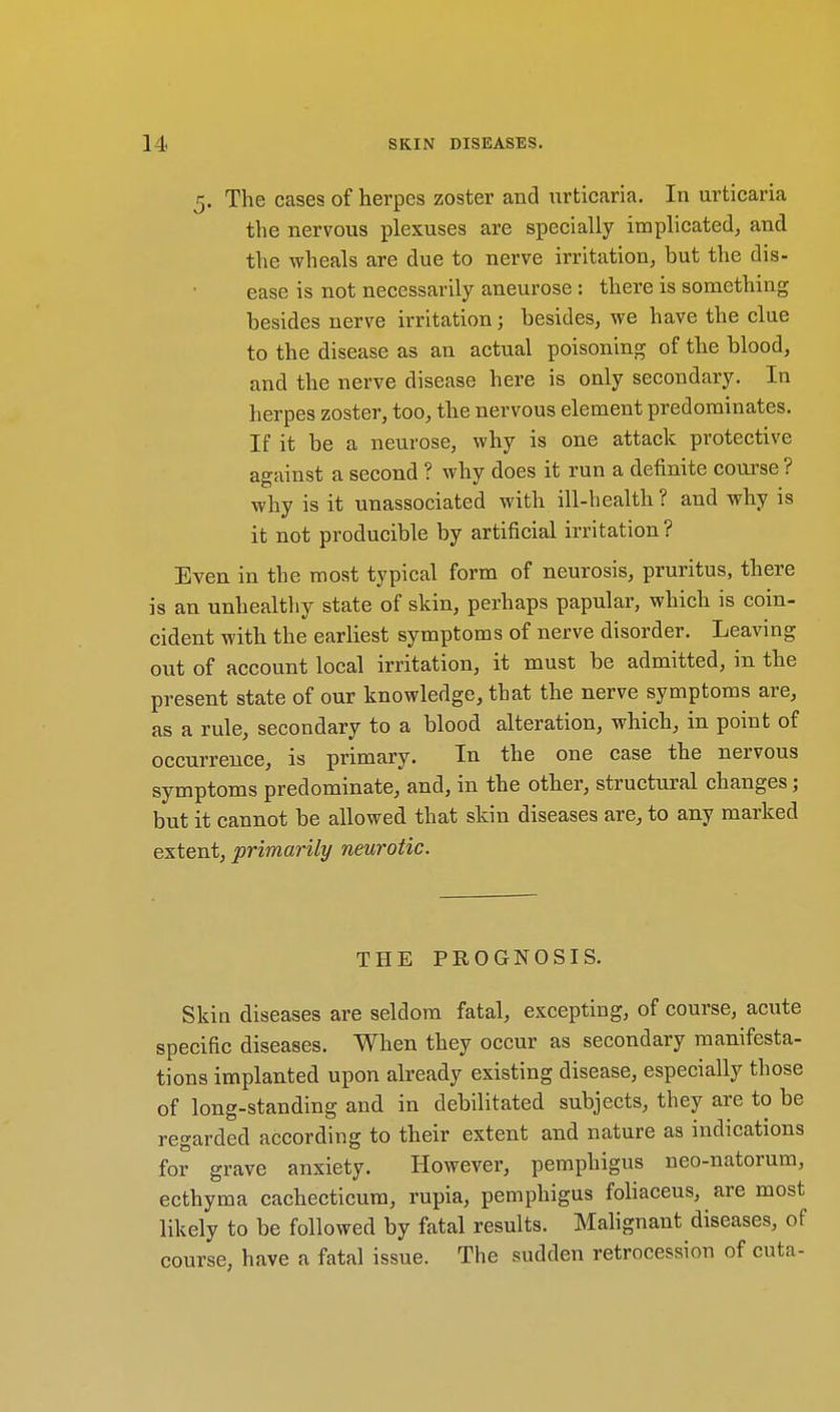 5. The cases of herpes zoster and urticaria. In urticaria the nervous plexuses are specially implicated, and the wheals are due to nerve irritation, but the dis- ease is not necessarily aneurose : there is something besides nerve irritation; besides, we have the clue to the disease as an actual poisoning of the blood, and the nerve disease here is only secondary. In herpes zoster, too, the nervous element predominates. If it be a neurose, why is one attack protective against a second ? why does it run a definite course ? why is it unassociated with ill-health? and why is it not producible by artificial irritation? Even in the most typical form of neurosis, pruritus, there is an unhealthy state of skin, perhaps papular, which is coin- cident with the earliest symptoms of nerve disorder. Leaving out of account local irritation, it must be admitted, in the present state of our knowledge, that the nerve symptoms are, as a rule, secondary to a blood alteration, which, in point of occurrence, is primary. In the one case the nervous symptoms predominate, and, in the other, structural changes; but it cannot be allowed that skin diseases are, to any marked extent, primarily neurotic. THE PROGNOSIS. Skin diseases are seldom fatal, excepting, of course, acute specific diseases. When they occur as secondary manifesta- tions implanted upon already existing disease, especially those of long-standing and in debilitated subjects, they are to be regarded according to their extent and nature as indications for grave anxiety. However, pemphigus neo-natorum, ecthyma cachecticum, rupia, pemphigus foliaceus, are most likely to be followed by fatal results. Malignant diseases, of course, have a fatal issue. The sudden retrocession of cuta-