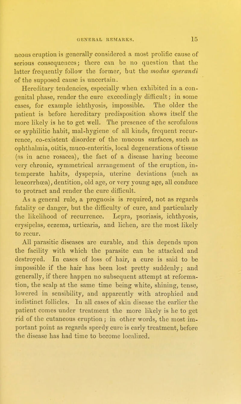 neous eruption is generally considered a most prolific cause of serious consequences; there can be no question that the latter frequently follow the former, but the modus operandi of the supposed cause is uncertain. Hereditary tendencies, especially when exhibited in a con- genital phase, render the cure exceedingly difficult; in some cases, for example ichthyosis, impossible. The older the patient is before hereditary predisposition shows itself the more likely is he to get well. The presence of the scrofulous or syphilitic habit, mal-hygiene of all kinds, frequent recur- rence, co-existent disorder of the mucous surfaces, such as ophthalmia, otitis, muco-enteritis, local degenerations of tissue (as in acne rosacea), the fact of a disease having become very chronic, symmetrical arrangement of the eruption, in- temperate habits, dyspepsia, uterine deviations (such as leucorrhosa), dentition, old age, or very young age, all conduce to protract and render the cure difficult. As a general rule, a prognosis is required, not as regards fatality or danger, but the difficulty of cure, and particularly the likelihood of recurrence. Lepra, psoriasis, ichthyosis, erysipelas, eczema, urticaria, and lichen, are the most likely to recur. All parasitic diseases are curable, and this depends upon the facility with which the parasite can be attacked and destroyed. In cases of loss of hair, a cure is said to be impossible if the hair has been lost pretty suddenly; and generally, if there happen no subsequent attempt at reforma- tion, the scalp at the same time being white, shining, tense, lowered in sensibility, and apparently with atrophied and indistinct follicles. In all cases of skin disease the earlier the patient comes under treatment the more likely is he to get rid of the cutaneous eruption; in other words, the most im- portant point as regards speedy cure is early treatment, before the disease has had time to become localized.