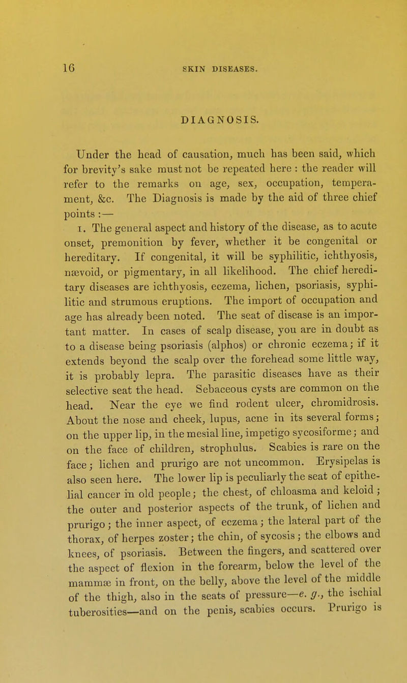 DIAGNOSIS. Under the head of causation, much has been said, which for brevity's sake must not be repeated here : the reader will refer to the remarks on age, sex, occupation, tempera- ment, &c. The Diagnosis is made by the aid of three chief points : — I. The general aspect and history of the disease, as to acute onset, premonition by fever, whether it be congenital or hereditary. If congenital, it will be syphilitic, ichthyosis, nevoid, or pigmentary, in all likelihood. The chief heredi- tary diseases are ichthyosis, eczema, lichen, psoriasis, syphi- litic and strumous eruptions. The import of occupation and age has already been noted. The seat of disease is an impor- tant matter. In cases of scalp disease, you are in doubt as to a disease being psoriasis (alphos) or chronic eczema; if it extends beyond the scalp over the forehead some little way, it is probably lepra. The parasitic diseases have as their selective seat the head. Sebaceous cysts are common on the head. Near the eye we find rodent ulcer, chromidrosis. About the nose and cheek, lupus, acne in its several forms; on the upper lip, in the mesial line, impetigo sycosiforme; and on the face of children, strophulus. Scabies is rare on the face; lichen and prurigo are not uncommon. Erysipelas is also seen here. The lower lip is peculiarly the seat of epithe- lial cancer in old people; the chest, of chloasma and keloid; the outer and posterior aspects of the trunk, of lichen and prurigo; the inner aspect, of eczema; the lateral part of the thorax, of herpes zoster; the chin, of sycosis; the elbows and knees, of psoriasis. Between the fingers, and scattered over the aspect of flexion in the forearm, below the level of the mammfe in front, on the belly, above the level of the middle of the thigh, also in the seats of pressure—e. g., the ischial tuberosities—and on the penis, scabies occurs. Prurigo is