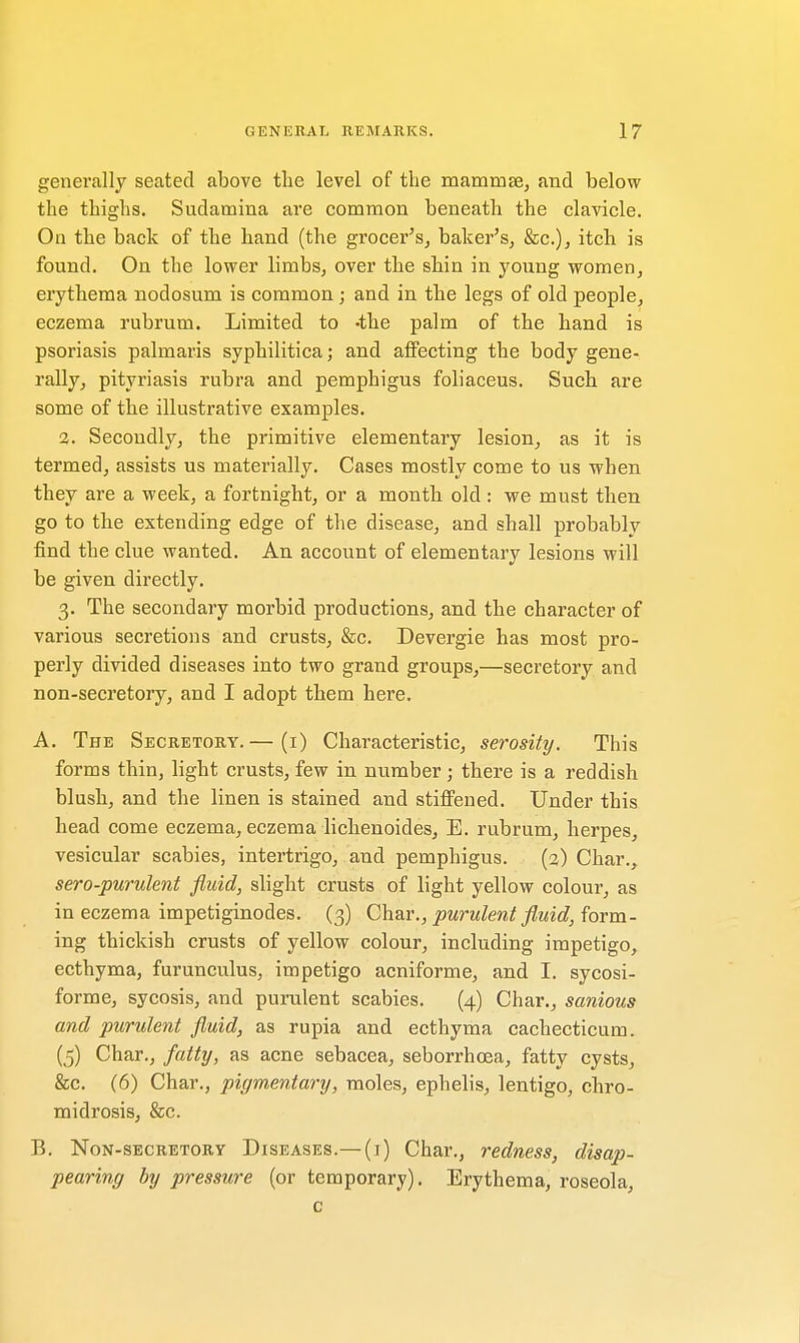 generally seated above the level of the mammae, and below the thighs. Sudamina are common beneath the clavicle. On the back of the hand (the grocer's, baker's, &c), itch is found. On the lower limbs, over the shin in young women, erythema nodosum is common ; and in the legs of old people, eczema rubrum. Limited to -the palm of the hand is psoriasis palmaris syphilitica; and affecting the body gene- rally, pityriasis rubra and pemphigus foliaceus. Such are some of the illustrative examples. 2. Secondly, the primitive elementary lesion, as it is termed, assists us materially. Cases mostly come to us when they are a week, a fortnight, or a month old : we must then go to the extending edge of the disease, and shall probably find the clue wanted. An account of elementary lesions will be given directly. 3. The secondary morbid productions, and the character of various secretions and crusts, &c. Devergie has most pro- perly divided diseases into two grand groups,—secretory and non-secretory, and I adopt them here. A. The Secretory.— (1) Characteristic, serosity. This forms thin, light crusts, few in number ; there is a reddish blush, and the linen is stained and stiffened. Under this head come eczema, eczema lichenoides, E. rubrum, herpes, vesicular scabies, intertrigo, and pemphigus. (2) Char., sero-purulent fluid, slight crusts of light yellow colour, as in eczema impetiginodes. (3) Char., purulent fluid, form- ing thickish crusts of yellow colour, including impetigo, ecthyma, furunculus, impetigo acniforme, and I. sycosi- forme, sycosis, and purulent scabies. (4) Char., sanious and purulent fluid, as rupia and ecthyma cachecticum. (5) Char., fatty, as acne sebacea, seborrhoea, fatty cysts, &c. (6) Char., pigmentary, moles, ephelis, lentigo, chro- midrosis, &c. B. Non-secretory Diseases.—(t) Char., redness, disap- pearing by pressure (or temporary). Erythema, roseola, c