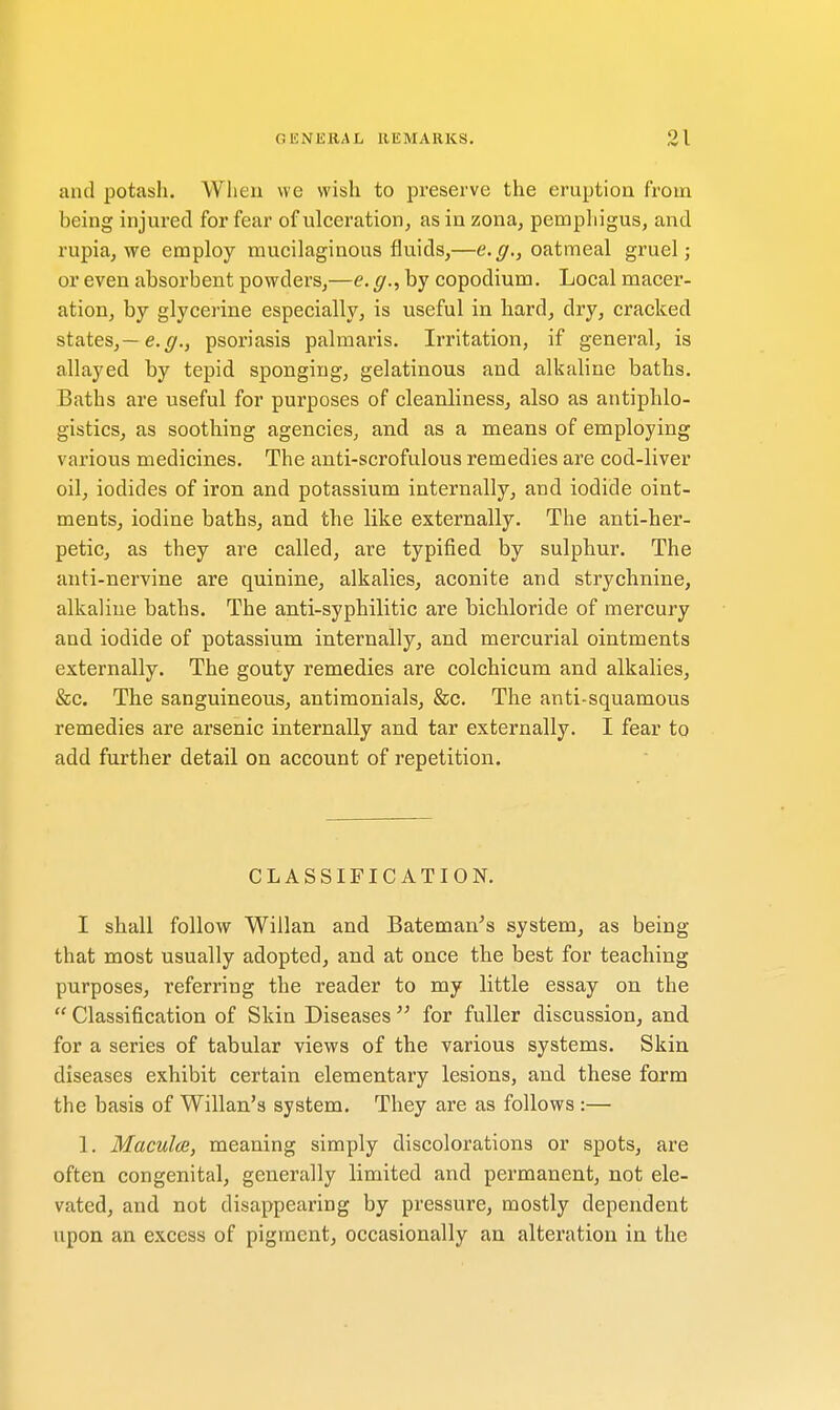 (1 ION ERA L REMARKS. and potash. When we wish to preserve the eruption from being injured for fear of ulceration, as in zona, pemphigus, and rupia, we employ mucilaginous fluids,—e.g., oatmeal gruel; or even absorbent powders,—e. g., by copodium. Local macer- ation, by glycerine especially, is useful in hard, dry, cracked states,— e.g., psoriasis palmaris. Irritation, if general, is allayed by tepid sponging, gelatinous and alkaline baths. Baths are useful for purposes of cleanliness, also as antiphlo- gistics, as soothing agencies, and as a means of employing various medicines. The anti-scrofulous remedies are cod-liver oil, iodides of iron and potassium internally, and iodide oint- ments, iodine baths, and the like externally. The anti-her- petic, as they are called, are typified by sulphur. The anti-nervine are quinine, alkalies, aconite and strychnine, alkaline baths. The anti-syphilitic are bichloride of mercury and iodide of potassium internally, and mercurial ointments externally. The gouty remedies are colchicum and alkalies, &c. The sanguineous, antimonials, &c. The anti-squamous remedies are arsenic internally and tar externally. I fear to add further detail on account of repetition. CLASSIFICATION. I shall follow Willan and Bateman's system, as being that most usually adopted, and at once the best for teaching purposes, referring the reader to my little essay on the  Classification of Skin Diseases  for fuller discussion, and for a series of tabular views of the various systems. Skin diseases exhibit certain elementary lesions, and these form the basis of Willan's system. They are as follows :— 1. Macules, meaning simply discolorations or spots, are often congenital, generally limited and permanent, not ele- vated, and not disappearing by pressure, mostly dependent upon an excess of pigment, occasionally an alteration in the