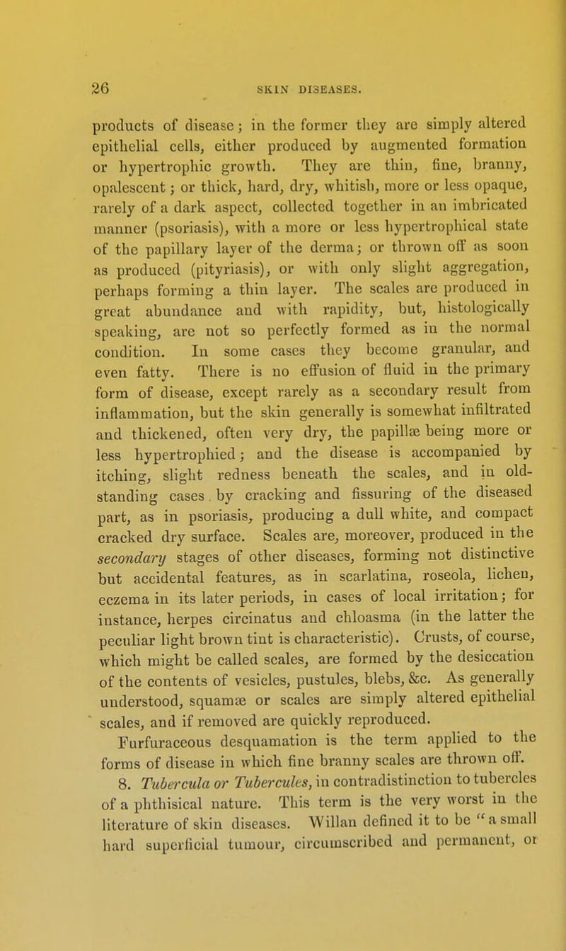 products of disease; in the former they are simply altered epithelial cells, either produced by augmented formation or hypertrophic growth. They are thin, fine, branny, opalescent; or thick, hard, dry, whitish, more or less opaque, rarely of a dark aspect, collected together in an imbricated manner (psoriasis), with a more or less hypertrophical state of the papillary layer of the derma j or thrown off as soon as produced (pityriasis), or with only slight aggregation, perhaps forming a thin layer. The scales are produced in great abundance and with rapidity, but, histologically speaking, are not so perfectly formed as iu the normal condition. In some cases they become granular, and even fatty. There is no effusion of fluid in the primary form of disease, except rarely as a secondary result from inflammation, but the skin generally is somewhat infiltrated and thickened, often very dry, the papilla} being more or less hypertrophied; and the disease is accompanied by itching, slight redness beneath the scales, and in old- standing cases. by cracking and Assuring of the diseased part, as in psoriasis, producing a dull white, and compact cracked dry surface. Scales are, moreover, produced in the secondary stages of other diseases, forming not distinctive but accidental features, as in scarlatina, roseola, lichen, eczema in its later periods, in cases of local irritation j for instance, herpes circinatus and chloasma (in the latter the peculiar light brown tint is characteristic). Crusts, of course, which might be called scales, are formed by the desiccation of the contents of vesicles, pustules, blebs, &c. As generally understood, squamae or scales are simply altered epithelial scales, and if removed are quickly reproduced. Furfuraceous desquamation is the term applied to the forms of disease in which fine branny scales are thrown off. 8. Tubercula or Tubercules, in contradistinction to tubercles of a phthisical nature. This term is the very worst in the literature of skin diseases. Willan defined it to be  a small hard superficial tumour, circumscribed and permanent, or