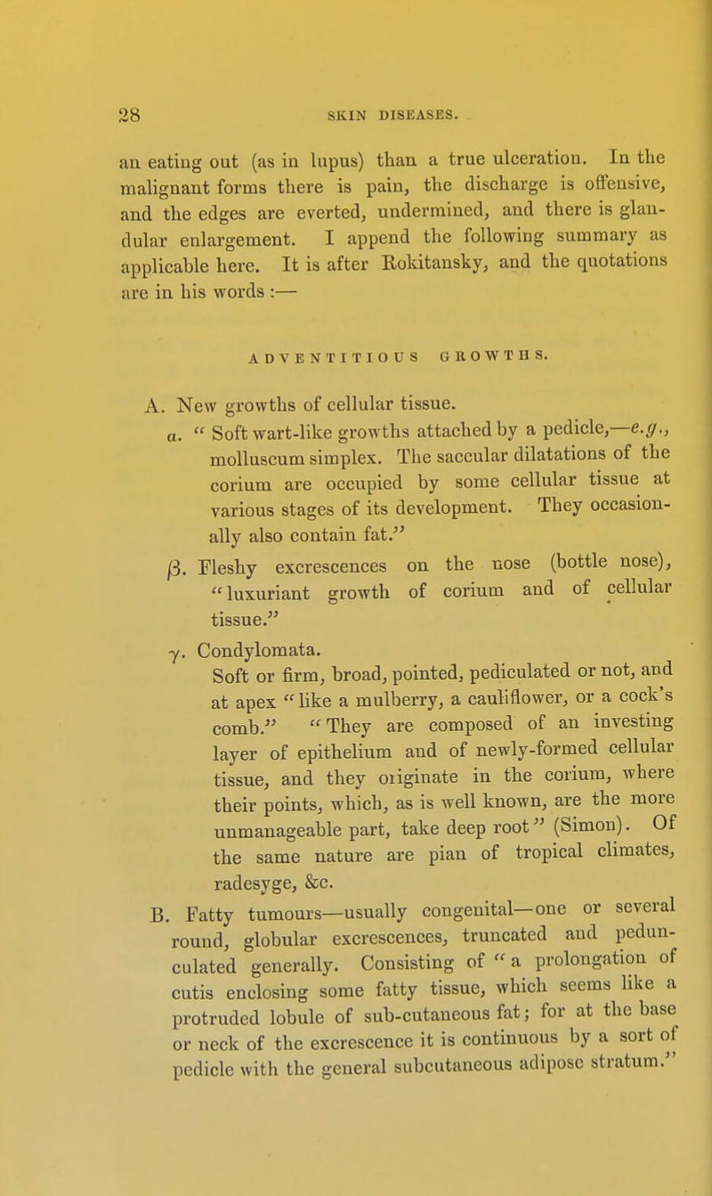 an eating out (as in lupus) than a true ulceration. In the malignant forms there is pain, the discharge is offensive, and the edges are everted, undermined, and there is glan- dular enlargement. I append the following summary as applicable here. It is after Rokitansky, and the quotations are in his words :— ADVENTITIOUS GROWTHS. A. New growths of cellular tissue. a.  Soft wart-like growths attached by a pedicle,—e.g., molluscum simplex. The saccular dilatations of the corium are occupied by some cellular tissue at various stages of its development. They occasion- ally also contain fat. |3. Fleshy excrescences on the nose (bottle nose), luxuriant growth of corium and of cellular tissue. y. Condylomata. Soft or firm, broad, pointed, pediculated or not, and at apex  like a mulberry, a cauliflower, or a cock's comb. They are composed of an investing layer of epithelium and of newly-formed cellular tissue, and they oiiginate in the corium, where their points, which, as is well known, are the more unmanageable part, take deep root (Simon). Of the same nature are pian of tropical climates, radesyge, &c. B. Fatty tumours—usually congenital—one or several round, globular excrescences, truncated and pedun- culated generally. Consisting of  a prolongation of cutis enclosing some fatty tissue, which seems like a protruded lobule of sub-cutaneous fat; for at the base or neck of the excrescence it is continuous by a sort of pedicle with the general subcutaneous adipose stratum.