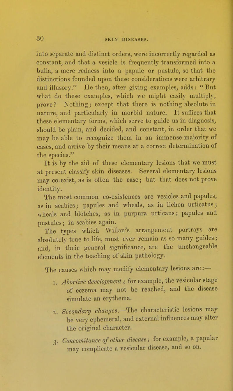 into separate and distinct orders, were incorrectly regarded as constant, and that a vesicle is frequently transformed into a bulla, a mere redness into a papule or pustule, so that the distinctions founded upon these considerations were arbitrary and illusory. He then, after giving examples, adds: But what do these examples, which we might easily multiply, prove? Nothing; except that there is nothing absolute in nature, and particularly in morbid nature. It suffices that these elementary forms, which serve to guide us in diagnosis, should be plain, and decided, and constant, in order that we may be able to recognize them in an immense majority of cases, and arrive by their means at a correct determination of the species. It is by the aid of these elementary lesions that we must at present classify skin diseases. Several elementary lesions may co-exist, as is often the case; but that does not prove identity. The most common co-existences are vesicles and papules, as in scabies; papules and wheals, as in lichen urticatus; wheals and blotches, as in purpura urticans; papules and pustules; in scabies again. The types which Willan's arrangement portrays are absolutely true to life, must ever remain as so many guides; and, in their general significance, are the unchangeable elements in the teaching of skin pathology. The causes which may modify elementary lesions are:— 1. Abortive development; for example, the vesicular stage of eczema may not be reached, and the disease simulate an erythema. 2. Secondary changes—The characteristic lesions may be very ephemeral, and external influences may alter the original character. 3. Concomitance of other disease; for example, a papular may complicate a vesicular disease, and so on.