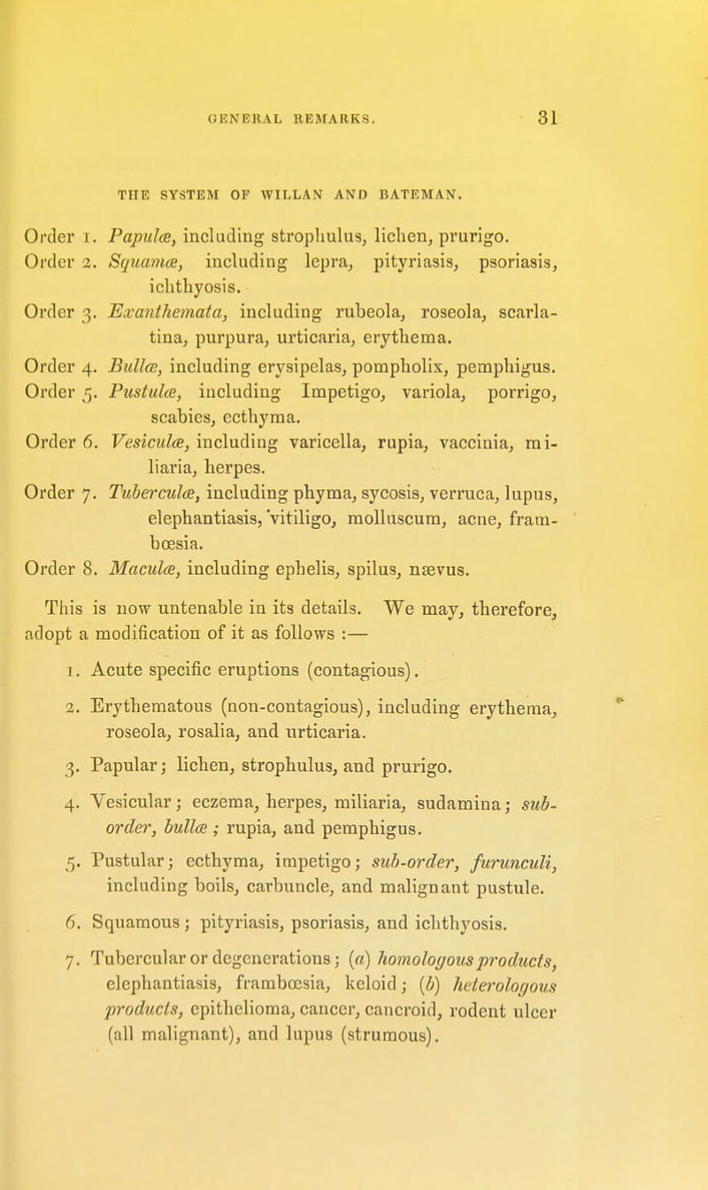 THE SYSTEM OF WILLAN AND BATEMAN. Order i. Papulae, including strophulus, lichen, prurigo. Order 2. Squamae, including lepra, pityriasis, psoriasis, ichthyosis. Order 3. Exanthemata, including rubeola, roseola, scarla- tina, purpura, urticaria, erythema. Order 4. Bullae, including erysipelas, pompholix, pemphigus. Order 5. Pustulae, including Impetigo, variola, porrigo, scabies, ecthyma. Order 6. Vesicular, including varicella, rupia, vaccinia, mi- liaria, herpes. Order 7. Tuberculae, including phyma, sycosis, verruca, lupus, elephantiasis,'vitiligo, molluscum, acne, fram- bcesia. Order 8. Maculae, including ephelis, spilus, nsevus. This is now untenable in its details. We may, therefore, adopt a modification of it as follows :— 1. Acute specific eruptions (contagious). 2. Erythematous (non-contagious), including erythema, roseola, rosalia, and urticaria. 3. Papular; lichen, strophulus, and prurigo. 4. Vesicular; eczema, herpes, miliaria, sudamina; sub- order, bullae ; rupia, and pemphigus. 5. Pustular; ecthyma, impetigo; sub-order, furunculi, including boils, carbuncle, and malignant pustule. 6. Squamous ; pityriasis, psoriasis, and ichthyosis. 7. Tubercular or degenerations; (a) homologous products, elephantiasis, framboesia, keloid; (b) heterologous products, epithelioma, cancer, cancroid, rodent ulcer (all malignant), and lupus (strumous).