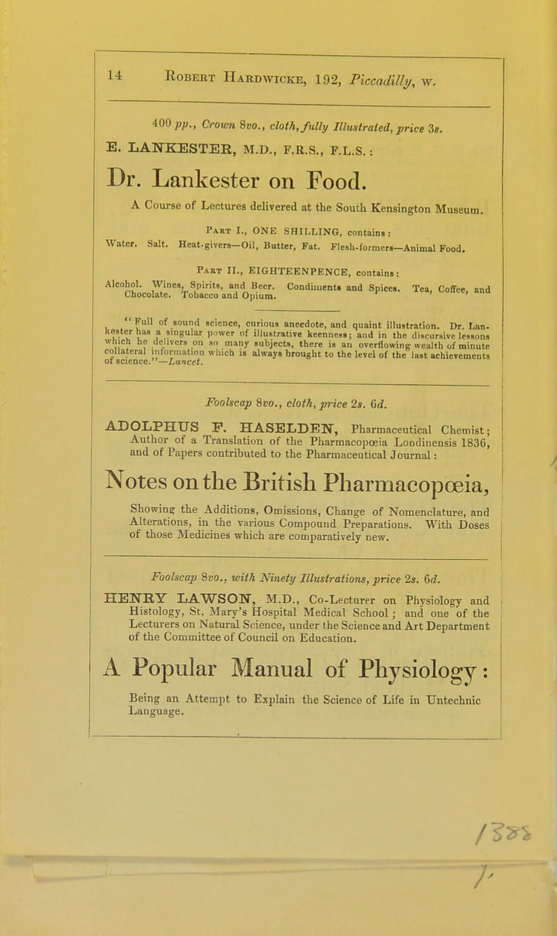 400 pp., Crown 8vo., cloth, fully Illustrated, price 3*. E. LANKESTER, M.D., F.R.S., F.L.S.: Dr. Lankester on Food. A Course of Lectures delivered at the South Kensington Museum. Part I., ONE SHILLING, contains: Water. Salt. Heat-givers-Oil, Butter, Fat. Flesh-formers—Animal Food. Paet II., EIGHTEENPENCE, contains: Alcohol. Wines Spirits, and Beer. Condiments and Spices. Tea, Coffee, and Chocolate. Tobacco and Opium. ' Full of sound science, curious anecdote, and quaint illustration. Dr. Lan- kester has a singular power of illustrative keenness; and in the discursive lessons which he delivers on so many subjects, there is an overflowing wealth of minute collateral information which is always brought to the level of the last achievements of science.—Lancet. Foolscap Svo., cloth, price 2s. 6d. ADOLPHUS P. HASELDEN, Pharmaceutical Chemist: Author of a Translation of the Pharmacopoeia Londinensis 1836, and of Papers contributed to the Pharmaceutical Journal: Notes on the British Pharmacopoeia, Showing the Additions, Omissions, Change of Nomenclature, and Alterations, in the various Compound Preparations. With Doses j of those Medicines which are comparatively new. - — Foolscap 8vo., with Ninety Illustrations, price 2s. 6d. HENRY LAWSOIf, M.D., Co-Lecturer on Physiology and J Histology, St. Mary's Hospital Medical School; and one of the Lecturers on Natural Science, under the Science and Art Department of the Committee of Council on Education. A Popular Manual of Physiology: Being an Attempt to Explain the Science of Life in Untechnic Language. ; /