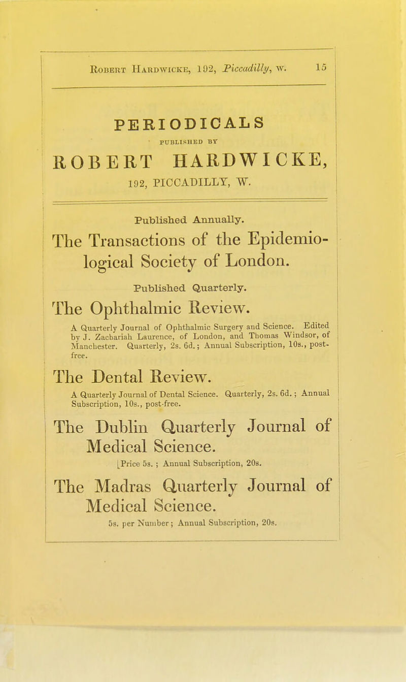 PERIODICALS PUBLISHED BY ROBERT HARDWICKE, 192, PICCADILLY, W. Published Annually. The Transactions of the Epidemio- logical Society of London. Published Quarterly. The Ophthalmic Review. A Quarterly Journal of Ophthalmic Surgery and Science. Edited by J. Zacbariah Laurence, of London, and Thomas Windsor, of Manchester. Quarterly, 2s. 6d.; Annual Subscription, 10s., post- free. The Dental Review. A Quarterly Journal of Dental Science. Quarterly, 2s. 6d.; Annual Subscription, 10s., post-free. The Dublin Quarterly Journal of Medical Science. [Price 5s. ; Annual Subscription, 20s. The Madras Quarterly Journal of Medical Science. 5s. per Number; Annual Subscription, 20s.