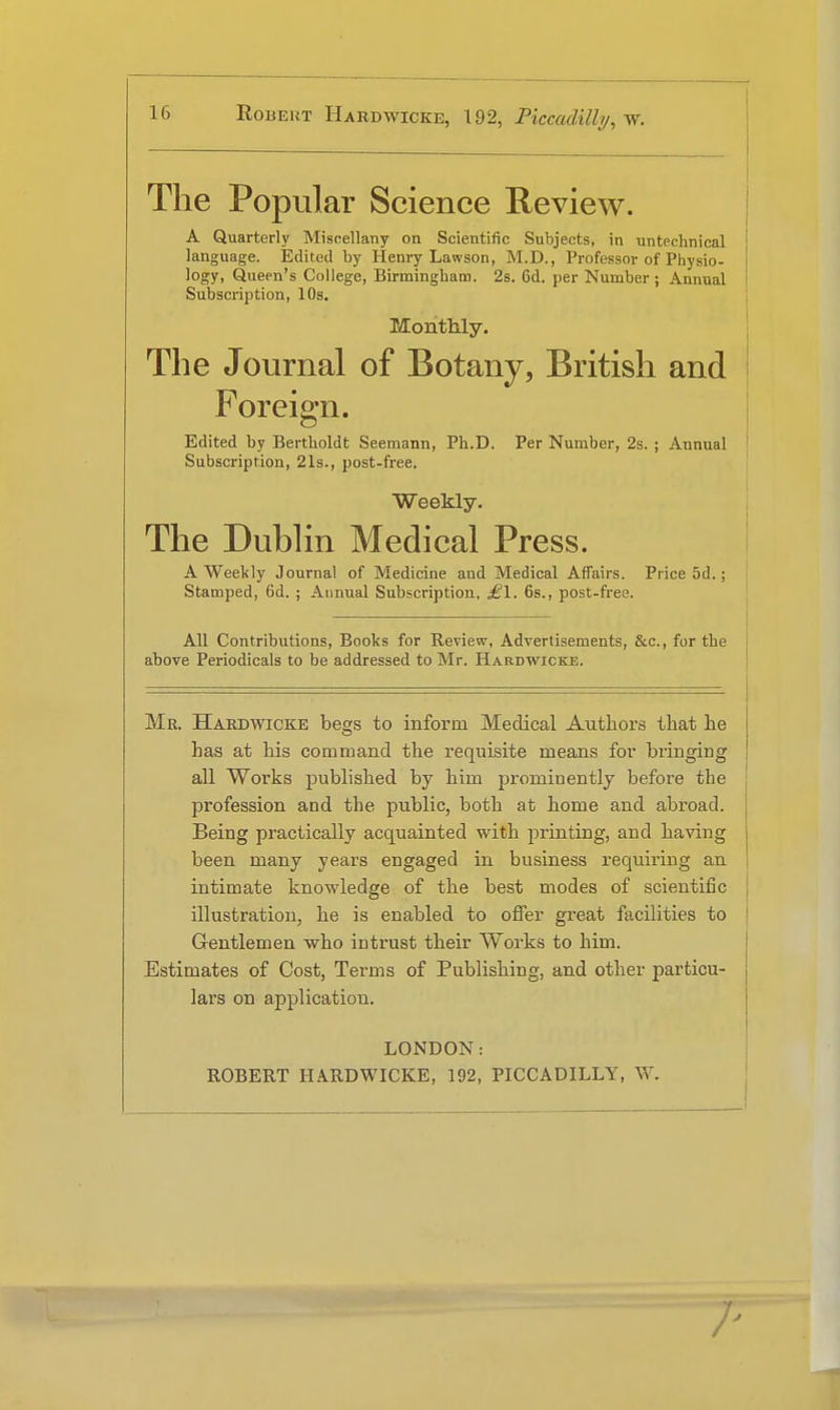 The Popular Science Review. A Quarterly Miscellany on Scientific Subjects, in untechnical language. Edited by Henry Lawson, M.D., Professor of Physio- logy, Queen's College, Birmingham. 2s. 6d. per Number ; Annual Subscription, 10s. Monthly. The Journal of Botany, British and Foreign. Edited by Bertboldt Seemann, Ph.D. Per Number, 2s. ; Annual Subscription, 21s., post-free. Weekly. The Dublin Medical Press. A Weekly Journal of Medicine and Medical Affairs. Price 5d.; Stamped, 6d. ; Annual Subscription, £\. 6s., post-free. All Contributions, Books for Review, Advertisements, &c., for the above Periodicals to be addressed to Mr. Hardwicke. Mr. Hardwicke begs to inform Medical Authors that he has at his command the requisite means for bi'inging all Works published by him prominently before the profession and the public, both at home and abroad. Being practically acquainted with printing, and having been many years engaged in business requiring an intimate knowledge of the best modes of scientific illustration, he is enabled to offer great facilities to Gentlemen who intrust their Works to him. Estimates of Cost, Terms of Publishing, and other particu- lai's on application. LONDON: ROBERT HARDWICKE, 192, PICCADILLY, W.