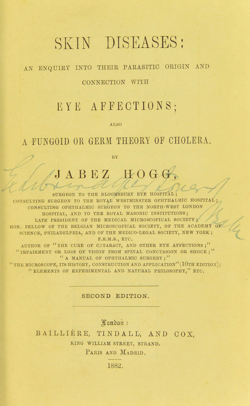 SKIN DISEASES: AN ENQUIEY INTO THEIR PARASITIC ORIGIN AND CONNECTION WITH EYE AFFECTIONS; ALSO A FUNGOID OR GERM THEORY OF CHOLERA. BY J A B E Z /H O G BURGEON TO THE BLOOMSBURT EYE HOSPITAL; / CONSULTING SURGEON TO THE ROYA^ WESTMINSTER OPHTHALMIC HOSPITAL; CONSULTING OPHTHALMIC SURGEON TO THE NORTH-WEST LONDON HOSPITAL, AND TO THE ROYAL MASONIC INSTITUTIONS; / LATE PRESIDENT OF THE MEDICAL MICROSCOPICiL SOCIETY; HON. FELLOW OF THE BELGIAN MICROSCOPICAL SOCIETY, OF THE ACADEMY SCIENCE, PHILADELPHIA, AND OF THE MEDICO-LEGAL SOCIETY, NEW YORK ; F.R.M.S., ETC. AUTHOR OF the CURE OF CATARACT, AND OTHER EYE AFFECTIONS; impairment OE LOSS OF VISION FROM SPINAL CONCUSSION OR SHOCK; a manual of ophthalmic SURGERY;  THE, MICROSCOPE, ITS HISTORY, CONSTRUCTION AND APPLICATIONiIOtH EDITION)  ELEMENTS OF EXPERIMENTAL AND NATURAL PHILOSOPHY, ETC. SECOND EDITION. ^onboit : BAILLIERE, TINDALL, AND COX, king william street, strand. Paris and Madrid. 1882.