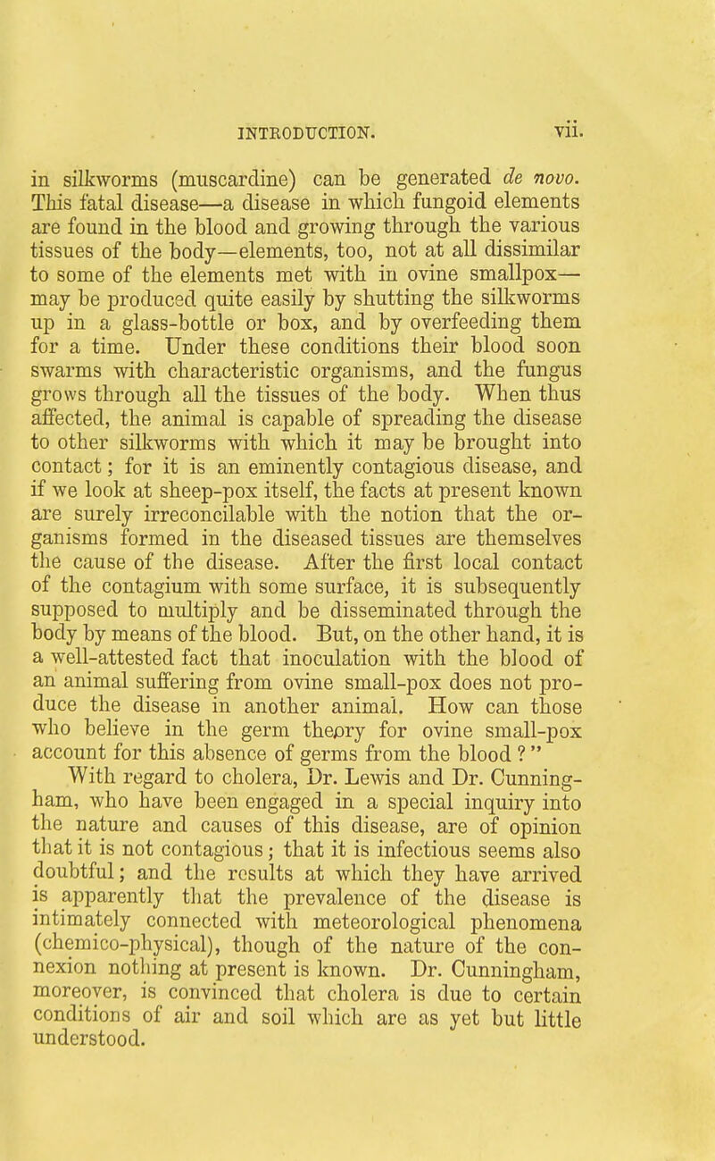 in silkworms (miiscardine) can be generated de novo. This fatal disease—a disease in which fungoid elements are found in the blood and growing through the various tissues of the body—elements, too, not at all dissimilar to some of the elements met with in ovine smallpox— may be produced quite easily by shutting the silkworms up in a glass-bottle or box, and by overfeeding them for a time. Under these conditions their blood soon swarms with characteristic organisms, and the fungus grows through aU the tissues of the body. When thus affected, the animal is capable of spreading the disease to other silkworms with which it may be brought into contact; for it is an eminently contagious disease, and if we look at sheep-pox itself, the facts at present known are surely irreconcilable with the notion that the or- ganisms formed in the diseased tissues are themselves the cause of the disease. After the first local contact of the contagium with some surface, it is subsequently supposed to multiply and be disseminated through the body by means of the blood. But, on the other hand, it is a well-attested fact that inoculation with the blood of an animal suffering from ovine small-pox does not pro- duce the disease in another animal. How can those who believe in the germ thepry for ovine small-pox account for this absence of germs from the blood ?  With regard to cholera, Dr. Lewis and Dr. Cunning- ham, who have been engaged in a special inquiry into the nature and causes of this disease, are of opinion that it is not contagious; that it is infectious seems also doubtful; and the results at which they have arrived is apparently that the prevalence of the disease is intimately connected with meteorological phenomena (chemico-physical), though of the nature of the con- nexion nothing at present is known. Dr. Cunningham, moreover, is convinced that cholera is due to certain conditions of air and soil which are as yet but little understood.