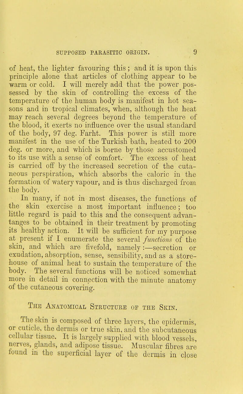 of heat, the lighter favouring this ; and it is upon this principle alone that articles of clothing appear to be •warm or cold. I will merely add that the power pos- sessed by the skin of controlling the excess of the temperature of the human body is manifest in hot sea- sons and in tropical climates, when, although the heat may reach several degrees beyond the temperature of the blood, it exerts no influence over the usual standard of the body, 97 deg. Farht. This power is still more manifest in the use of the Turkish bath, heated to 200 deg. or more, and which is borne by those accustomed to its use with a sense of comfort.- The excess of heat is carried olBf by the increased secretion of the cuta- neous perspiration, which absorbs the caloric in the formation of watery vapour, and is thus discharged from the body. In many, if not in most diseases, the functions of the skin exercise a most important influence; too little regard is paid to this and the consequent advan- tanges to be obtained in their treatment by promoting its healthy action. It will be sufficient for my purpose at present if I enumerate the several functions of the skin, a,nd which are fivefold, namely:—secretion or exudation, absorption, sense, sensibility, and as a store- house of animal heat to sustain the temperature of the body. _ The several functions will be noticed somewhat more in detail in connection with the minute anatomy of the cutaneous covering. The Anatomical Structure of the Skin. The skin is composed of three layers, the epidermis, or cuticle, the dermis or true skin, and the subcutaneous cellular tissue. It is largely supplied with blood vessels, nerves, glands, and adipose tissue. Muscular fibres are found in the superficial layer of the dermis in close