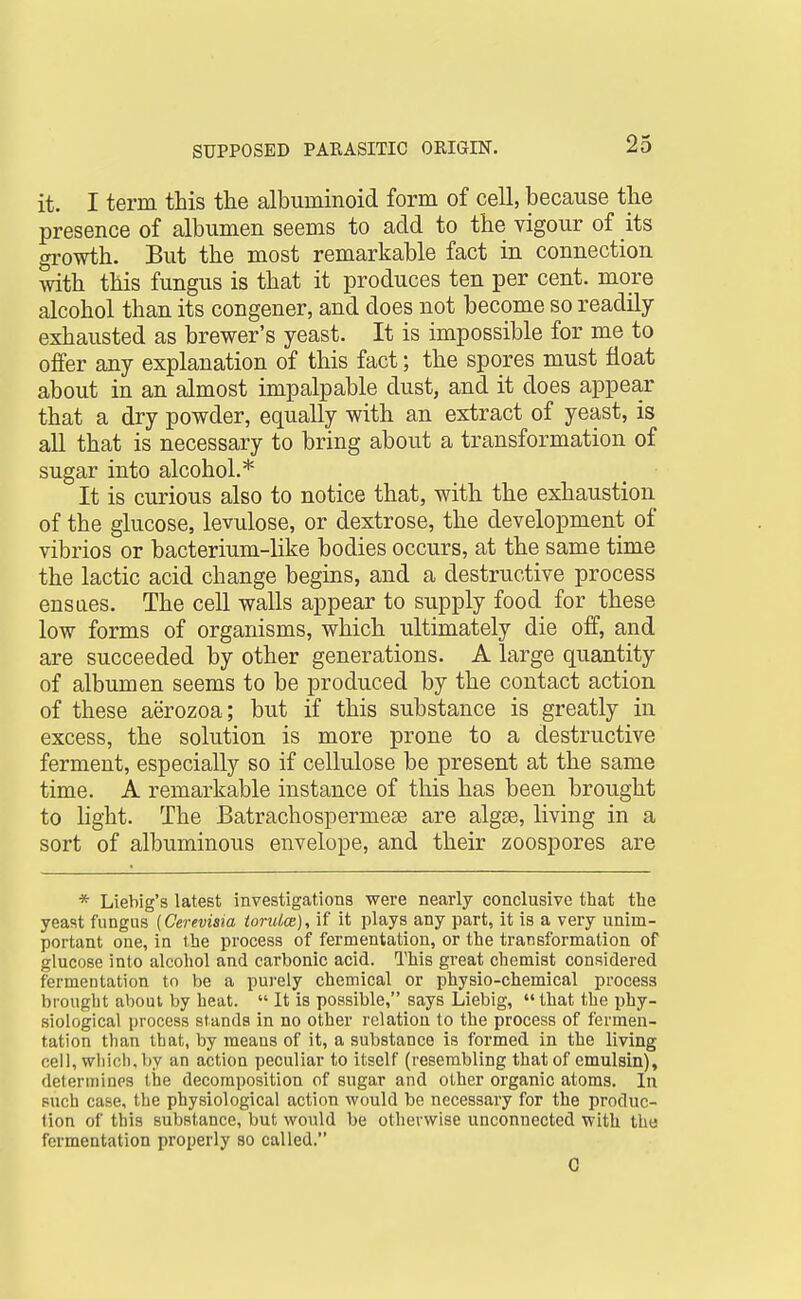 it. I term this the albuminoid form of cell, because the presence of albumen seems to add to the vigour of its gi-owth. But the most remarkable fact in connection with this fungus is that it produces ten per cent, more alcohol than its congener, and does not become so readily exhausted as brewer's yeast. It is impossible for me to offer any explanation of this fact; the spores must float about in an almost impalpable dust, and it does appear that a dry powder, equally with an extract of yeast, is all that is necessary to bring about a transformation of sugar into alcohol.* It is curious also to notice that, with the exhaustion of the glucose, levulose, or dextrose, the development of vibrios or bacterium-like bodies occurs, at the same time the lactic acid change begins, and a destructive process ensues. The cell walls appear to supply food for these low forms of organisms, which ultimately die off, and are succeeded by other generations. A large quantity of albumen seems to be produced by the contact action of these aerozoa; but if this substance is greatly in excess, the solution is more prone to a destructive ferment, especially so if cellulose be present at the same time. A remarkable instance of this has been brought to light. The Batrachospermese are algse, living in a sort of albuminous envelope, and their zoospores are * Liebig's latest investigations were nearly conclusive that the yeast fungus (Cerevisia toruice), if it plays any part, it is a very unim- portant one, in the process of fermentation, or the transformation of glucose into alcohol and carbonic acid. This great chemist considered fermentation to be a purely chemical or physio-chemical process brought about by heat.  It is possible, says Liebig, that the phy- siological process stands in no other relation to the process of fermen- tation than that, by means of it, a substance is formed in the living cell, which, l)y an action peculiar to itself (resembling that of emulsin), determines the decomposition of sugar and other organic atoms. In such case, the physiological action would be necessary for the produc- tion of this substance, but would be otherwise unconnected with the fermentation properly so called. G