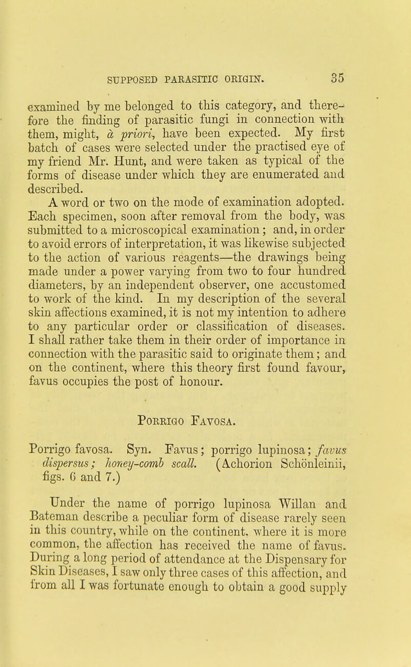 examined by me belonged to this category, and there- fore the finding of parasitic fungi in connection with them, might, a -priori^ have been expected. My first batch of cases were selected under the practised eye of my friend Mr. Hunt, and were taken as typical of the forms of disease under which they are enumerated and described. A word or two on the mode of examination adopted. Each specimen, soon after removal from the body, was submitted to a microscopical examination; and, in order to avoid errors of interpretation, it was likewise subjected to the action of various reagents—the drawings being made under a power varying from two to four hundred diameters, by an independent observer, one accustomed to work of the kind. In my description of the several skin affections examined, it is not my intention to adhere to any particular order or cla.ssification of diseases. I shall rather take them in their order of importance in connection with the parasitic said to originate them; and on the continent, where this theory first found favour, favus occupies the post of honour. PoRRiGo Favosa. Porrigo favosa. Syn. Favus; porrigo lupinosa; favus dispersus; honey-comb scall. (A-chorion Schonleinii, figs. G and 7.) Under the name of porrigo lupinosa Willan and Bateman describe a peculiar form of disease rarely seen in this country, while on the continent, where it is more common, the affection has received the name of favus. During a long period of attendance at the Dispensary for Skin Diseases, I saw only three cases of this affection, and from all I was fortunate enough to obtain a good supply