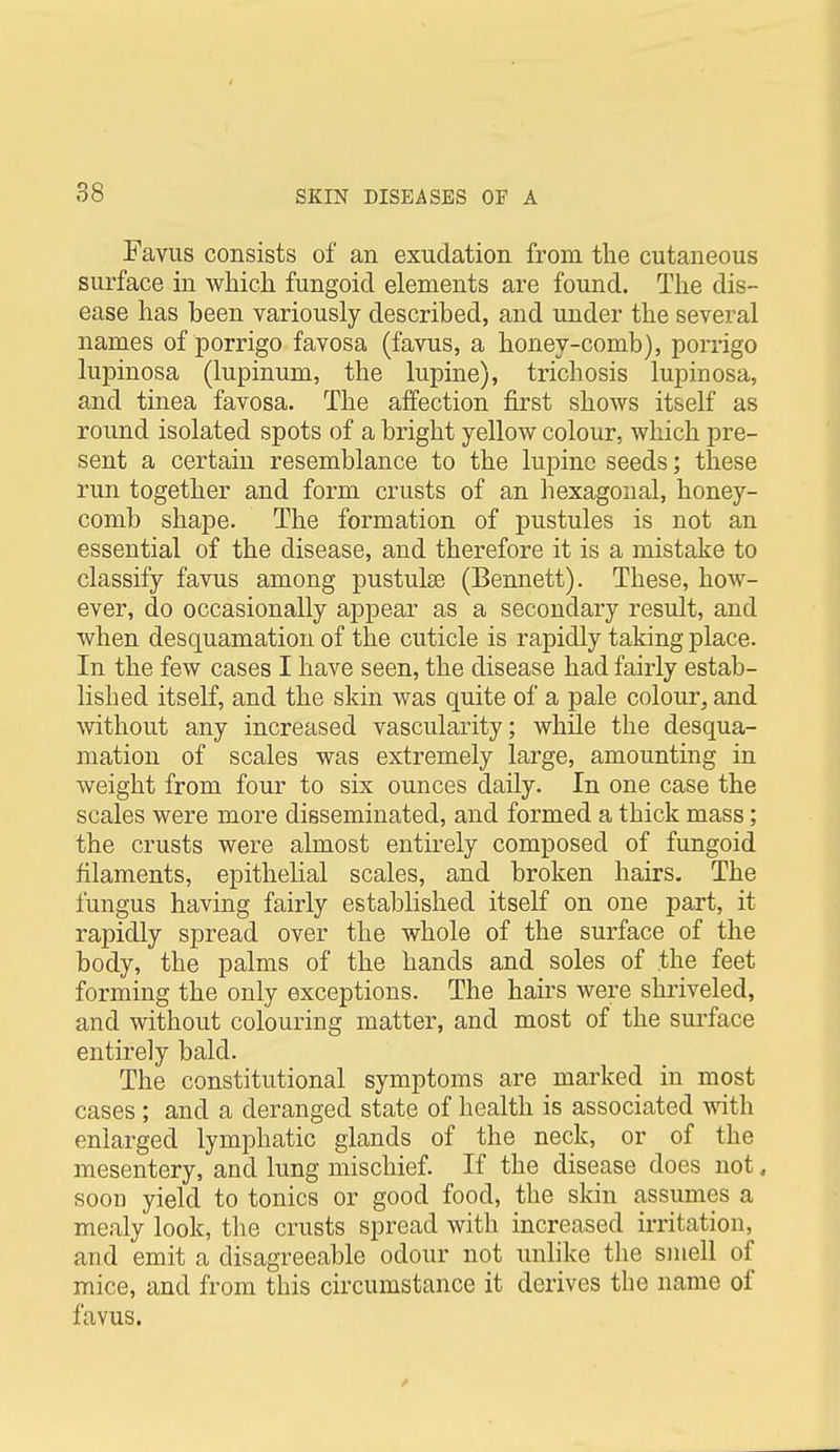 Favus consists of an exudation from the cutaneous surface in which fungoid elements are found. The dis- ease has been variously described, and under the several names of porrigo favosa (favus, a honey-comb), porrigo lupinosa (lupinum, the lupine), trichosis lupinosa, and tinea favosa. The affection first shows itself as round isolated spots of a bright yellow colour, which pre- sent a certain resemblance to the lupine seeds; these run together and form crusts of an hexagonal, honey- comb shape. The formation of pustules is not an essential of the disease, and therefore it is a mistake to classify favus among pustulse (Bennett). These, how- ever, do occasionally appear as a secondary result, and when desquamation of the cuticle is rapidly taking place. In the few cases I have seen, the disease had fairly estab- lished itself, and the skin was quite of a pale colour, and without any increased vascularity; while the desqua- mation of scales was extremely large, amounting in weight from four to six ounces daily. In one case the scales were more disseminated, and formed a thick mass; the crusts were almost entirely composed of fungoid filaments, epithelial scales, and broken hairs. The fungus having fairly established itself on one part, it rapidly spread over the whole of the surface of the body, the palms of the hands and soles of the feet forming the only exceptions. The hairs were shriveled, and without colouring matter, and most of the surface entirely bald. The constitutional symptoms are marked in most cases ; and a deranged state of health is associated Avith enlarged lymphatic glands of the neck, or of the mesentery, and lung mischief. If the disease does not, soon yield to tonics or good food, the skin assumes a mealy look, the crusts spread with increased irritation, and emit a disagreeable odour not unlike the smell of mice, and from this circumstance it derives the name of favus.