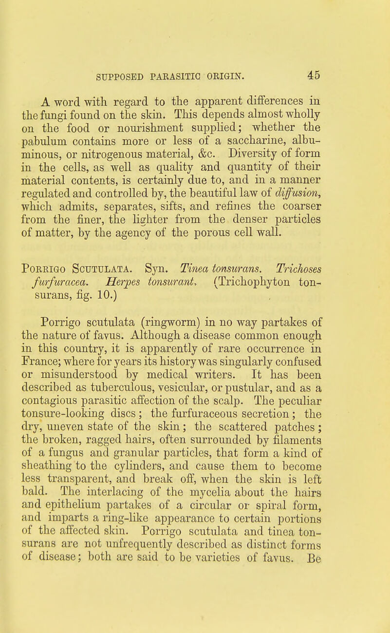 A word with regard to the apparent differences in the fungi found on the skin. This depends almost wholly on the food or nouiishment supplied; whether the pabulum contains more or less of a saccharine, albu- minous, or nitrogenous material, &c. Diversity of form in the cells, as well as quality and quantity of their material contents, is certainly due to, and in a manner regulated and controlled by, the beautiful law of diffusion, which admits, separates, sifts, and refines the coarser from the finer, the Hghter from the denser particles of matter, by the agency of the porous cell wall. PoRRiGo Scutulata. Syn. Tinea tonsurans. Trichoses furfuracea. Herpes tonsurant, (Trichophyton ton- surans, fig. 10.) Porrigo scutulata (ringworm) in no way partakes of the nature of fayus. Although a disease common enough in this country, it is apparently of rare occurrence in France; where for years its history was singularly confused or misunderstood by medical writers. It has been described as tuberculous, vesicular, or pustular, and as a contagious parasitic affection of the scalp. The peculiar tonsure-looking discs ; the furfuraceous secretion ; the dry, uneven state of the skin ; the scattered patches ; the broken, ragged hairs, often surrounded by filaments of a fungus and granular particles, that form a kind of sheathing to the cylinders, and cause them to become less transparent, and break off, when the skin is left bald. The interlacing of the mycelia about the hairs and epithelium partakes of a circular or spiral form, and imparts a ring-like appearance to certain portions of the afiected skin. Porrigo scutulata and tinea ton- surans are not unfrequently described as distinct forms of disease; both are said to be varieties of favus. Be