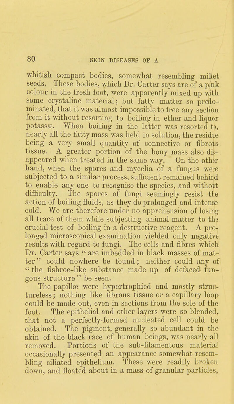 whitish compact bodies, somewhat resembling millet seeds. These bodies, which Dr. Carter says are of a pink colour in the fresh loot, were apparently mixed up with some crystaline material; but fatty matter so predo- minated, that it was almost impossible to free any seciion from it without resorting to boiling in ether and liquor potassse. When boiling in the latter was resorted to, nearly all the fatty mass was held in solution, the residue being a very small quantity of connective or fibrois tissue. A greater portion of the bony mass also dis- appeared when treated in the same way. On the other hand, when the spores and mycelia of a fungus were subjected to a similar process, sufficient remained behiid to enable any one to recognise the species, and without difficulty. The spores of fungi seemingly resist tie action of boiling fluids, as they do prolonged and intense cold. We are therefore under no apprehension of losing all trace of them while subjecting animal matter to the crucial test of boiling in a destructive reagent. A pro- longed microscopical examination yielded only negative results with regard to fungi. The cells and fibres which Dr. Carter says  are imbedded in black masses of mat- ter  could nowhere be found; neither could any of  the fishroe-like substance made up of defaced fun- gous structure  be seen. The papillae were hypertrophied and mostly struc- tureless ; nothing like fibrous tissue or a capillary loop could be made out, even in sections from the sole of the foot. The epithelial and other layers were so blended, that not a perfectly-formed nucleated cell could be obtained. The pigment, generally so abundant in the skin of the black race of human beings, was nearly all removed. Portions of the sub-filamentous material occasionally presented an appearance somewhat resem- bling ciliated epithelium. These were readily broken down, and floated about in a mass of granular j)articles,