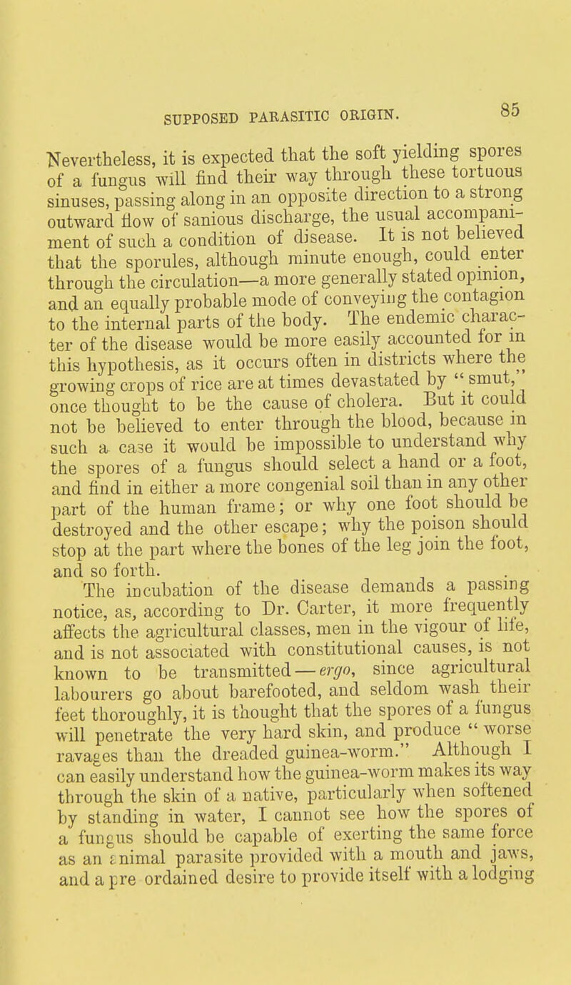 Nevertheless, it is expected that the soft yielding spores of a fungus will find their way through these tortuous sinuses, passing along in an opposite direction to a strong outward fiow of sanious discharge, the usual accompani- ment of such a condition of disease. It is not believed that the sporules, although minute enough, could enter through the circulation—a more generally stated opinion, and an equally probable mode of conveying the contagion to the internal parts of the body. The endemic charac- ter of the disease would be more easily accounted lor m this hypothesis, as it occurs often in districts where the growing crops of rice are at times devastated by  smut, once thought to be the cause of cholera. But it could not be believed to enter through the blood, because m such a. case it would be impossible to understand why the spores of a fungus should select a hand or a foot, and find in either a more congenial soil than m any other part of the human frame; or why one foot should be destroyed and the other escape; why the poison should stop at the part where the bones of the leg join the foot, and so forth. The incubation of the disease demands a passing notice, as, according to Dr. Carter, it more frequently affects the agricultural classes, men in the vigour of lile, and is not associated with constitutional causes, is not known to be transmitted — er^/fl, since agricultural labourers go about barefooted, and seldom wash their feet thoroughly, it is thought that the spores of a fungus will penetrate the very hard skin, and produce  worse ravages than the dreaded guinea-worm. Although I can easily understand how the guinea-worm makes its way through the skin of a native, particularly when softened by standing in water, I cannot see how the spores of a fungus should be capable of exerting the same force as an animal parasite provided with a mouth and jaws, and a pre ordained desire to provide itself with a lodging