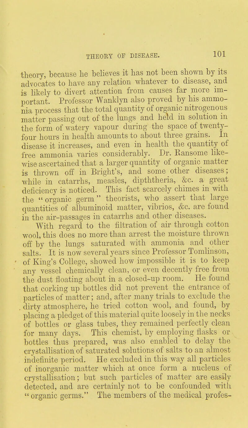 « THEORY OF DISEASE. 101 theory, because he believes it has not been shown by its advocates to have any relation whatever to disease, and is likely to divert attention from causes far more im- iDortant. Professor Wanklyn also proved by his ammo- nia process that the total quantity of organic nitrogenous matter passing out of the lungs and held in solution m the form of watery vapour during the space of twenty- four hours in health amounts to about three grains. In disease it increases, and even in health the quantity of free ammonia varies considerably. Dr. Ransome like- wise ascertained that a larger quantity of organic matter is thrown off in Bright's, and some other diseases; while in catarrhs, measles, dipththeria, &c. a great deficiency is noticed. This fact scarcely chimes in with the  organic germ theorists, who assert that large quantities of albuminoid matter, vibrios, &c. are found in the air-passages in catarrhs and other diseases. With regard to the filtration of air through cotton wool, this does no more than arrest the moisture thrown off by the lungs saturated with ammonia and other salts. It is now several years since Professor Tomlinson, ' of King's College, showed how impossible it is to keep any vessel chemically clean, or even decently free from the dust floating about in a closed-up room. He found that corking up bottles did not prevent the entrance of particles of matter; and, after many trials to exclude the . dirty atmosphere, he tried cotton wool, and found, by placing a pledget of this material quite loosely in the necks of bottles or glass tubes, they remained perfectly clean for many days. This chemist, by employing flasks or bottles thus prepared, was also enabled to delay the crystalhsation of saturated solutions of salts to an almost indefinite period. He excluded in this way all particles of inorganic matter which at once form a nucleus of crystallisation; but such particles of matter are easily detected, and are certainly not to be confounded witli  organic germs. The members of the medical profes-