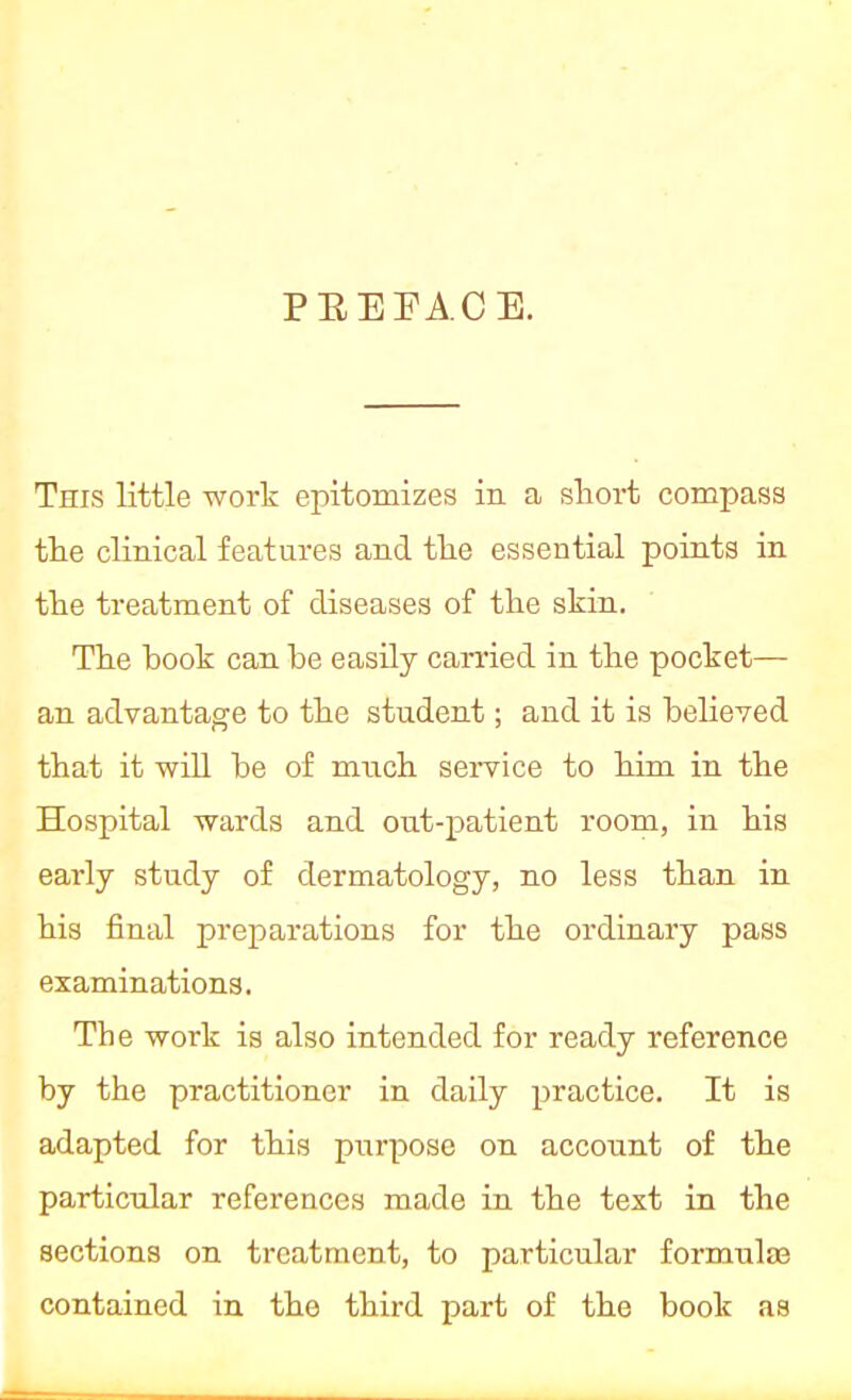 PREFACE. This little work epitomizes in a snort compass the clinical features and the essential points in the treatment of diseases of the skin. The book can be easily carried in the pocket— an advantage to the student; and it is believed that it will be of much service to him in the Hospital wards and out-patient room, in his eaa-ly study of dermatology, no less than in his final preparations for the ordinary pass examinations. The work is also intended for ready reference by the practitioner in daily practice. It is adapted for this purpose on account of the particular references made in the text in the sections on treatment, to particular formula? contained in the third part of the book as