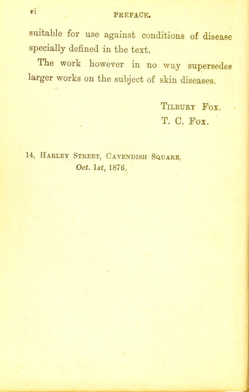 suitable for use against conditions of disease specially defined in the text. The work however in no way supersedes larger works on the subject of skin diseases. Tilbury Fox. T. 0. Fox. 14, Harley Street, Cavendish Squarb. Oct. 1st, 1876.