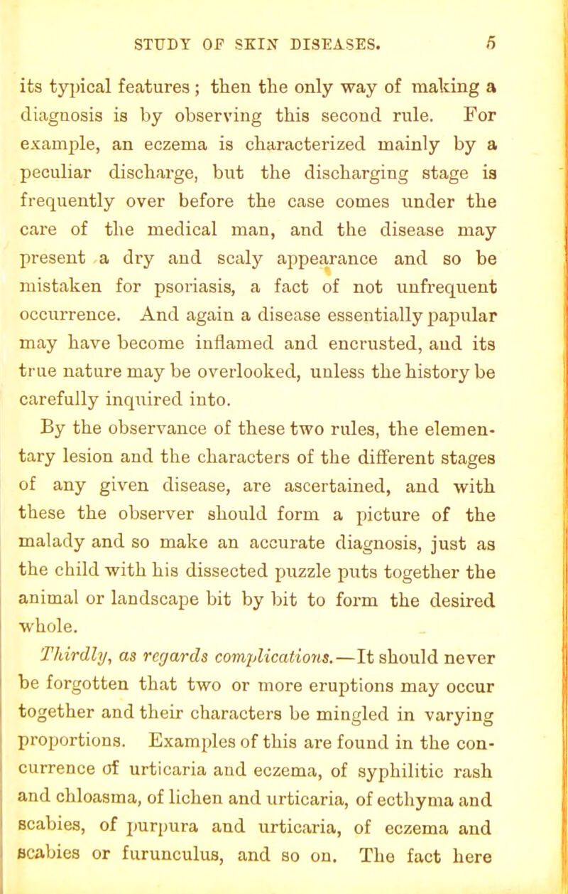 its typical features ; then the only way of making a diagnosis is by observing this second rule. For example, an eczema is characterized mainly by a peculiar discharge, but the discharging stage 13 frequently over before the case comes under the care of the medical man, and the disease may present a dry and scaly appearance and so be mistaken for psoriasis, a fact of not unfrequent occurrence. And again a disease essentially papular may have become inflamed and encrusted, and its true nature may be overlooked, unless the history be carefully inquired into. By the observance of these two rules, the elemen- tary lesion and the characters of the different stages of any given disease, are ascertained, and with these the observer should form a picture of the malady and so make an accurate diagnosis, just as the child with his dissected puzzle puts together the animal or landscape bit by bit to form the desired whole. Thirdly, as regards complications.—It should never be forgotten that two or more eruptions may occur together and their characters be mingled in varying proportions. Examples of this are found in the con- currence of urticaria and eczema, of syphilitic rash and chloasma, of lichen and urticaria, of ecthyma and scabies, of purpura and urticaria, of eczema and scabies or furunculus, and so on. The fact here