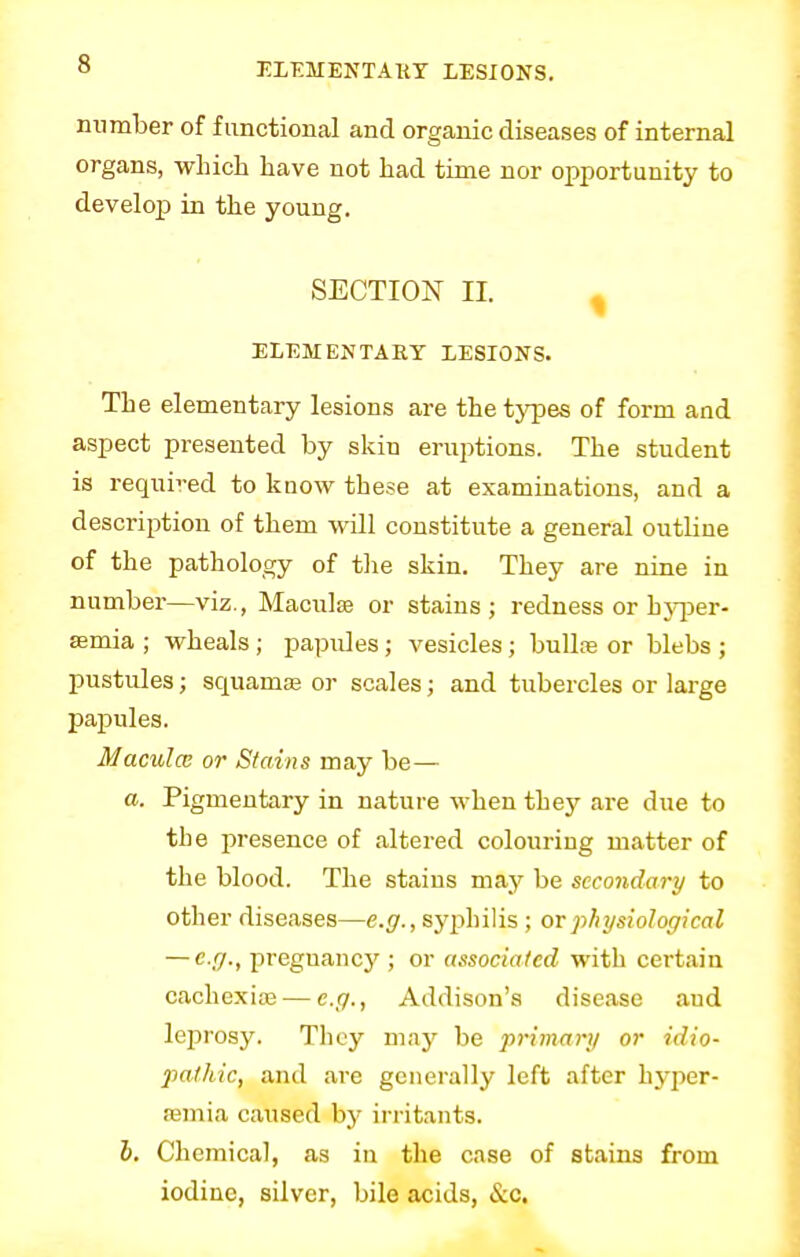number of functional and organic diseases of internal organs, which have not had time nor opportunity to develop in the young. SECTION II. ELEMENTARY LESIONS. The elementary lesions are the types of form and aspect presented by skin eruptions. The student is required to know these at examinations, and a description of them will constitute a general outline of the pathology of the skin. They are nine in number—viz., Macuke or stains; redness or hyper- semia ; wheals ; papules; vesicles; bullae or blebs ; pustules; scmamse or scales; and tubercles or large papules. Maculcc or Stains may be— a. Pigmentary in nature when they are due to the presence of altered colouring matter of the blood. The stains may be secondary to other diseases—e.g., syphilis ; or physiological — e.g., pregnancy ; or associated with certain cachexias — e.g., Addison's disease aud leprosy. They may be primary or idio- pathic, and are generally left after hyper- emia caused by irritants. b. Chemical, as in the case of stains from iodine, silver, bile acids, &c.