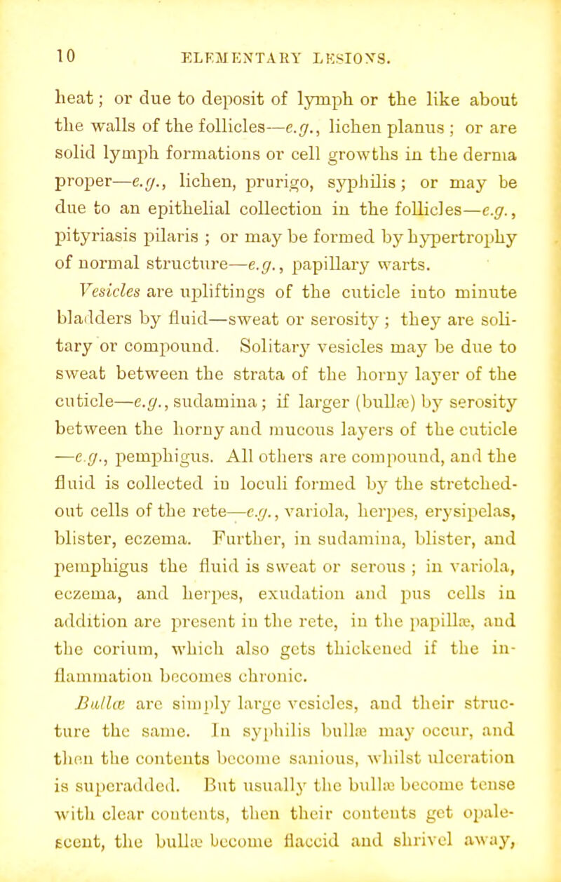 heat; or due to deposit of lymph or the like about the walls of the follicles—e.g., lichen planus ; or are solid lymph formations or cell growths in the derma proper—e.g., lichen, prurigo, syphilis; or may be due to an epithelial collection in the follicles—e.g., pityriasis pilaris ; or maybe formed by hypertrophy of normal structure—e.g., papillary warts. Vesicles are upliftings of the cuticle into minute bladders by fluid—sweat or serosity ; they are soli- tary or compound. Solitary vesicles may be due to sweat between the strata of the horny layer of the cuticle—e.g., sudamina; if larger (bulla?) by serosity between the horny and mucous layers of the cuticle —e.g., pemphigus. All others are compound, and the fluid is collected iu loculi formed by the stretched- out cells of the rete—e.g., variola, herpes, erysipelas, blister, eczema. Further, in sudamina, blister, and pemphigus the fluid is sweat or serous ; in variola, eczema, and herpes, exudation and pus cells in addition are present iu the rete, in the papilla;, and the corium, which also gets thickened if the in- flammation becomes chronic. Bailee are simply large vesicles, and their struc- ture the same. In syphilis bulla; may occur, and then the contents become sanious, whilst ulceration is superadded. But usually the bulla become tense with clear contents, then their contents get opale- scent, the bulhe become flaccid and shrivel away,