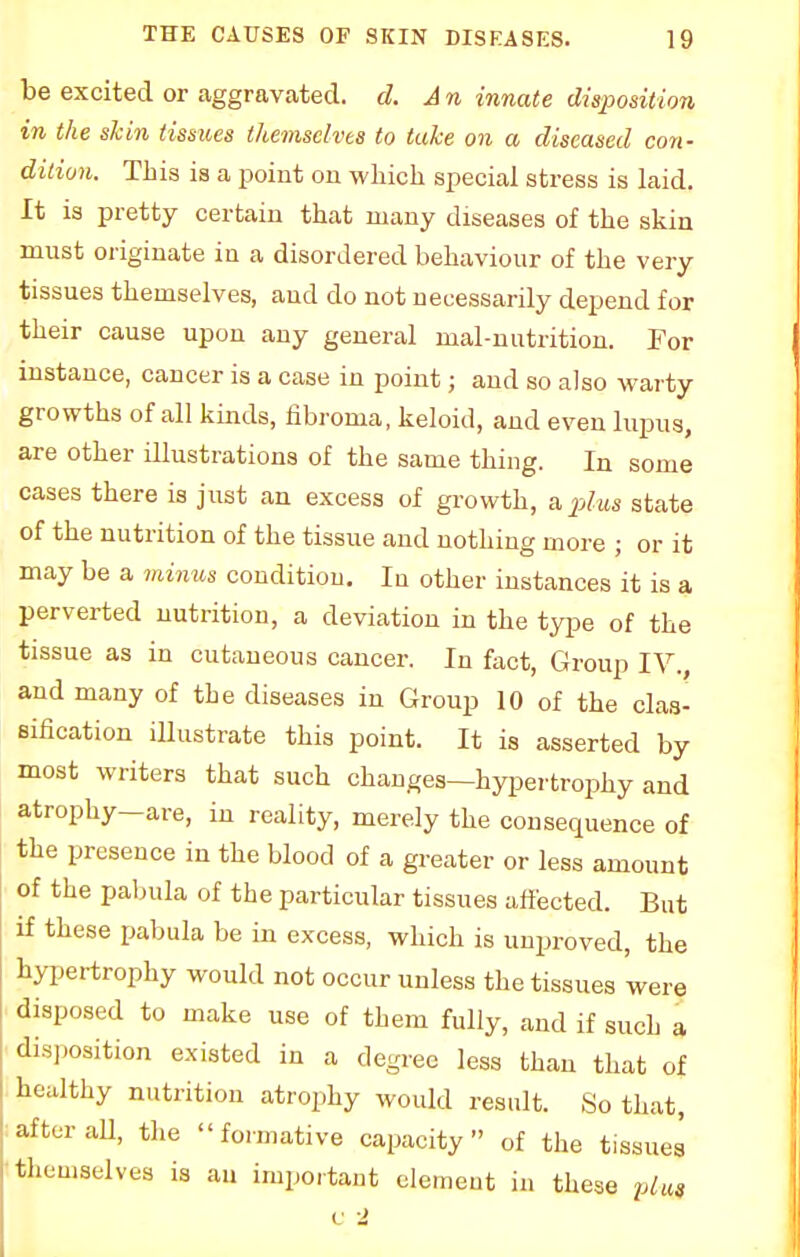 be excited or aggravated, d. A n innate disposition in the skin tissues themselves to take on a diseased con- dition. This is a point 011 which special stress is laid. It is pretty certain that many diseases of the skin must originate in a disordered behaviour of the very tissues themselves, and do not necessarily depend for their cause upon any general mal-nutrition. For instance, cancer is a case in point; and so also warty growths of all kinds, fibroma, keloid, and even lupus, are other illustrations of the same thing. In some cases there is just an excess of growth, a plus state of the nutrition of the tissue and nothing more ; or it may be a minus condition. In other instances it is a perverted nutrition, a deviation in the type of the tissue as in cutaneous cancer. In fact, Group IV., and many of the diseases in Group 10 of the clas- sification illustrate this point. It is asserted by most writers that such changes—hypertrophy and atrophy—are, in reality, merely the consequence of the presence in the blood of a greater or less amount of the pabula of the particular tissues affected. But if these pabula be in excess, which is unproved, the hypertrophy would not occur unless the tissues were disposed to make use of them fully, and if such a disposition existed in a degree less than that of healthy nutrition atrophy would result. So that, after all, the formative capacity of the tissues themselves is an important element in these plus