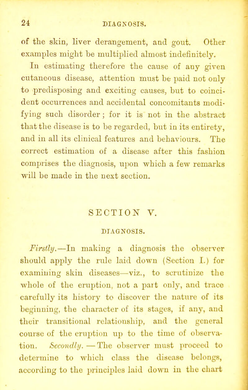 of the skin, liver derangement, and gout. Other examples might he multiplied almost indefinitely. In estimating therefore the cause of auy given cutaneous disease, attention must he paid not only to predisposing and exciting causes, but to coinci- dent occurrences and accidental concomitants modi- fying such disorder; for it is not in the abstract that the disease is to he regarded, but in its entirety, and in all its clinical features and behaviours. The correct estimation of a disease after this fashion comprises the diagnosis, upon which a few remarks will be made in the next section. SECTION V. DIAGNOSIS. Firstly.—In making a diagnosis the observer should apply the rule laid down (Section I.) for examining skin diseases—viz., to scrutinize the whole of the eruption, not a part only, and trace carefully its history to discover the nature of its beginning, the character of its stages, if any, and their transitional relationship, and the general course of the eruption irp to the time of observa- tion. Secondly.—The observer must proceed to determine to which class the disease belongs, according to the principles laid down in the chart