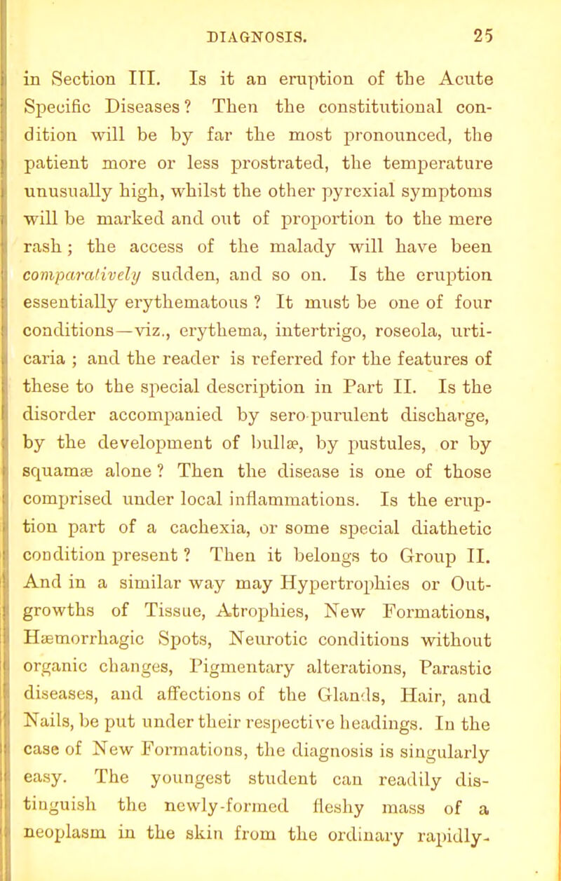 in Section III. Is it an eruption of the Acute Specific Diseases ? Then the constitutional con- dition will be by far the most pronounced, the patient more or less prostrated, the temperature unusually high, whilst the other pyrexial symptoms will be marked and out of proportion to the mere rash; the access of the malady will have been comparatively sudden, and so on. Is the eruption essentially erythematous ? It must be one of four conditions—viz., erythema, intertrigo, roseola, urti- caria ; and the reader is referred for the features of these to the special description in Part II. Is the disorder accompanied by sero purulent discharge, by the development of bullae, by pustules, or by squamse alone ? Then the disease is one of those comprised under local inflammations. Is the erup- tion part of a cachexia, or some special diathetic condition present ? Then it belongs to Group II. And in a similar way may Hypertrophies or Out- growths of Tissue, Atrophies, New Formations, Hiemorrhagic Spots, Neurotic conditions without organic changes, Pigmentary alterations, Parastic diseases, and affections of the Glands, Hair, and Nails, be put under their respective headings. In the case of New Fonnations, the diagnosis is singularly easy. The youngest student can readily dis- tinguish the newly-formed fleshy mass of a neoplasm in the skin from the ordinary rapidly-