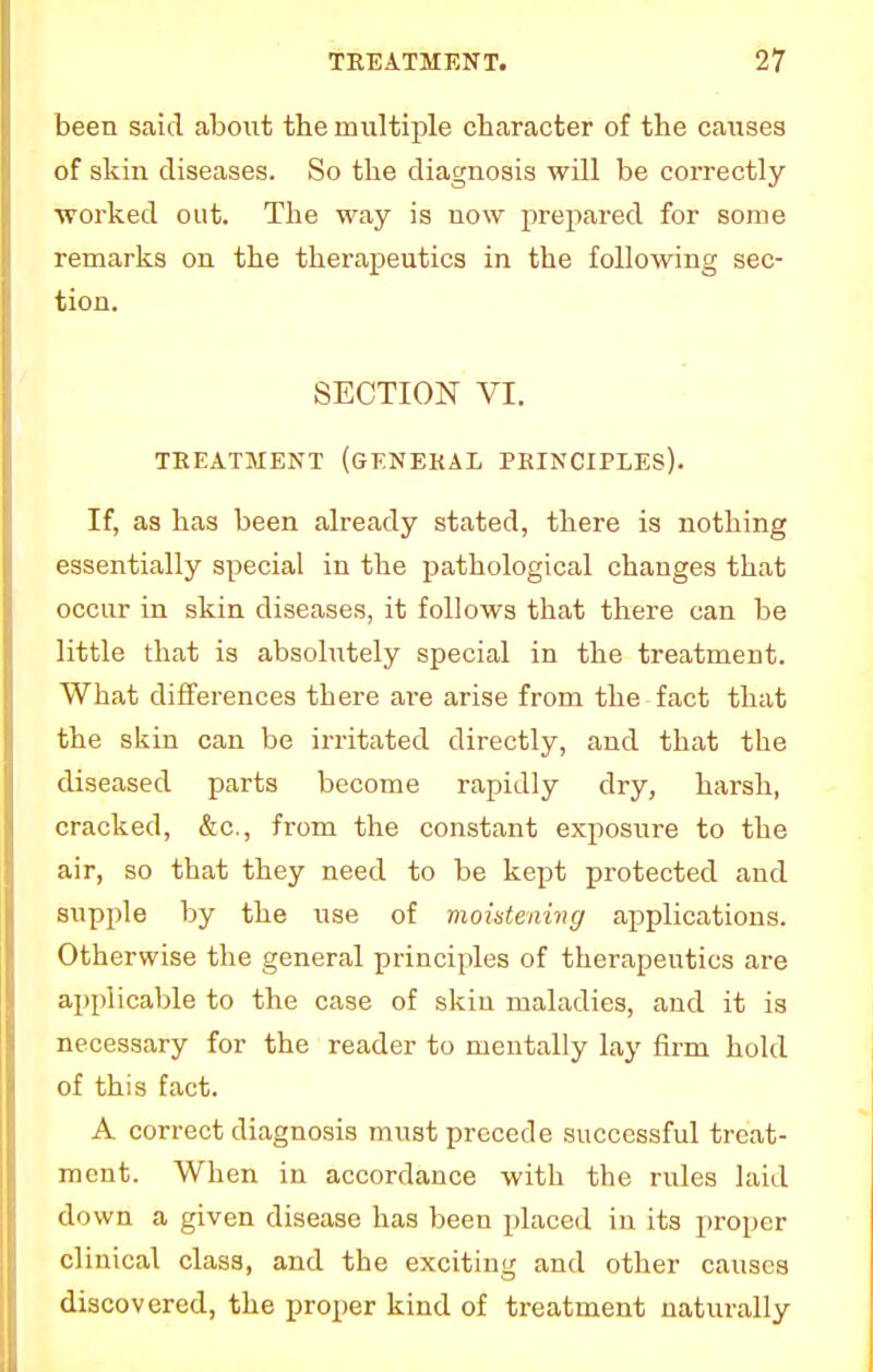 been said about the multiple character of the causes of skin diseases. So the diagnosis will be correctly ■worked out. The way is now prepared for some remarks on the therapeutics in the following sec- tion. SECTION VI. TREATMENT (GENERAL PRINCIPLES). If, as has been already stated, there is nothing essentially special in the pathological changes that occur in skin diseases, it follows that there can be little that is absolutely special in the treatment. What differences there are arise from the fact that the skin can be irritated directly, and that the diseased parts become rapidly dry, harsh, cracked, &c, from the constant exposure to the air, so that they need to be kept protected and supple by the use of moistening applications. Otherwise the general principles of therapeutics are applicable to the case of skin maladies, and it is necessary for the reader to mentally lay firm hold of this fact. A correct diagnosis must precede successful treat- ment. When in accordance with the rules laid down a given disease has been placed in its proper clinical class, and the exciting and other causes discovered, the proper kind of treatment naturally