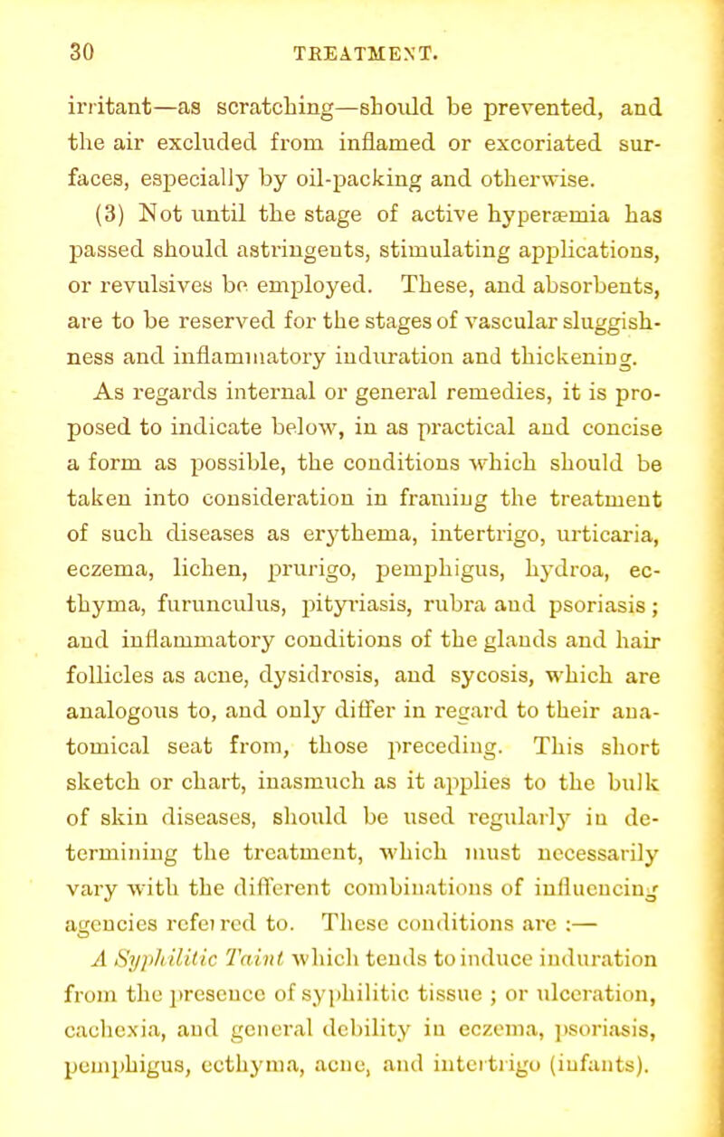 irritant—as scratching—should be prevented, and the air excluded from inflamed or excoriated sur- faces, especially by oil-packing and otherwise. (3) Not until the stage of active hyperemia has passed should astringents, stimulating applications, or revulsives be employed. These, and absorbents, are to be reserved for the stages of vascular sluggish- ness and inflammatory induration and thickening. As regards internal or general remedies, it is pro- posed to indicate below, in as practical and concise a form as possible, the conditions which should be taken into consideration in framing the treatment of such diseases as erythema, intertrigo, urticaria, eczema, lichen, prurigo, pemphigus, hydroa, ec- thyma, furunculus, pityriasis, rubra and psoriasis ; and inflammatory conditions of the glands and hair follicles as acne, dysidrosis, and sycosis, which are analogous to, and only differ in regard to their ana- tomical seat from, those preceding. This short sketch or chart, inasmuch as it applies to the bulk of skin diseases, should be used regularly in de- termining the treatment, which must necessarily vary with the different combinations of influencing agencies rcfei red to. These conditions are :— A Syphilitic Taint which tends to induce induration from the presence of syphilitic tissue ; or ulceration, cachexia, and general debility in eczema, psoriasis, pemphigus, ecthyma, acne, and intertrigo (infants).