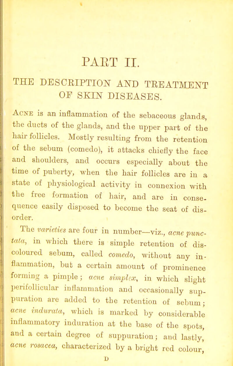 PART II. THE DESCRIPTION AND TREATMENT OF SKIN DISEASES. Acne is an inflammation of the sebaceous glands, the ducts of the glands, and the upper part of the hair follicles. Mostly resulting from the retention of the sebum (comedo), it attacks chiefly the face and shoulders, and occurs especially about the time of puberty, when the hair follicles are in a state of physiological activity in connexion with the free formation of hair, and are in conse- quence easily disposed to become the seat of dis- order. The varieties are four in number—viz., acne •punc- tata, in which there is simple retention of dis- coloured sebum, called comedo, without any in- flammation, but a certain amount of prominence forming a pimple ; acne simplex, in which slight perifollicular inflammation and occasionally sup- puration are added to the retention of sebum; acne indurata, which is marked by considerable inflammatory induration at the base of the spots, and a certain degree of suppuration; and lastly, acne rosacea, characterized by a bright red colour', D