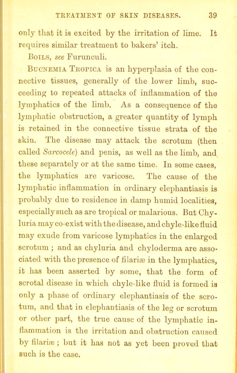 only that it is excited by the irritation of lime. It requires similar treatment to bakers' itch. Boils, see Furunculi. Bucnemia Tropica is an hyperplasia of the con- nective tissues, generally of the lower limb, suc- ceeding to repeated attacks of inflammation of the lymphatics of the limb. As a consequence of the lymphatic obstruction, a greater quantity of lymph is retained in the connective tissue strata of the skiu. The disease may attack the scrotum (then called Sarcocele) and penis, as well as the limb, and these separately or at the same time. In some cases, the lymphatics are varicose. The cause of the lymphatic inflammation in ordinary elephantiasis is probably due to residence in damp humid localities, especially such as are tropical or malarious. But Ohy- luria may co-exist with the disease, and chyle-like fluid may exude from varicose lymphatics in the enlarged scrotum ; and as chyluria and chyloderma are asso- ciated with the presence of filarial in the lymphatics, ib has been asserted by some, that the form of scrotal disease in which chyle-like fluid is formed is only a phase of ordinary elephantiasis of the scro- tum, and that in elephantiasis of the leg or scrotum or other part, the true cause of the lymphatic in- flammation is the irritation and obstruction caused by filariae; but it has not as yet been proved that such is the case.