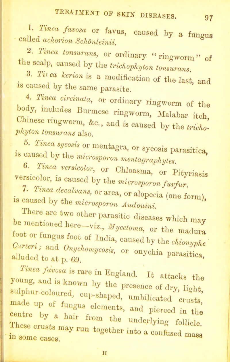 I- Tinea favosa or favus, caused by a fungus called achorwn Schonleinii. 2. Tinea tonsurans, or ordinary ringworm of the scalp, caused by the trichophyton tonsurans 3. Tu ea kerion is a modification of the last, and is caused by the same parasite. 4. Tinea circinata, or ordinary ringworm of the body, mcludes Burmese ringworm, Malabar itch Chinese nngworm, fta, and is caused by the tricko'. phi/ton tonsurans also. 5. Tinea sycosis or mentagra, or sycosis parasitica, xs caused by the microspore mentagraph utes 6. Tmea versicolor, or Chloasma, or Pityriasis vendor, is ca«^ % the microsporon furfJr 7. Tinea decalvans, or are*, or alopecia (one form) is caused by the microsporon Audomni There are two other parasitic diseases which may be _dhere-vi,, Mycetoma, or the n aZl foot or fungus foot of India, caused by the cUonyZ Tinea favosa is rare in England. It attach ^ur-coloured, cup-shaped, undnbcated c s ' -ade up of fun,,, elements, aud pierced n e -tre by a hair fl,m ^ ^\ te in some cases. ii