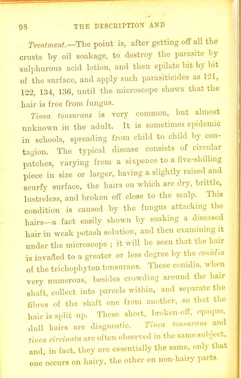 Treatment—The point is, after getting off all the crusts by oil soakage, to destroy the parasite by sulphurous acid lotion, and then epilate bit by bit of the surface, and apply such parasiticides as 121, 122, 134, 130, until the microscope shows that the hair is free from fungus. Tinea tonsurans is very common, but almost unknown in the adult. It is sometimes epidemic in schools, spreading from child to child by con- tagion. The typical disease consists of circular patches, varying from a sixpence to a five-shilling piece in size or larger, having a slightly raised and scurfy surface, the hairs on which are dry, brittle, lustreless, and broken off close to the scalp. This condition is caused by the fungus attacking the hairs-a fact easily shown by soaking a diseased hair in weak potash solution, and then examining it under the microscope ; it will he seen that the hair is invaded to a greater or less degree by the couidia of the trichophyton tonsurans. These conidia. when very numerous, besides crowding around the hair shaft, collect into parcels within, and separate the fibres of the shaft one from another, so that the hair is split up. These short, broken-off, opaque, dull hairs arc diagnostic. Tinea tonsurans and tinea circinata are often observed in the same subject, and, in fact, they arc essentially the same, only that one occurs on hairy, the other on non-hairy parts.