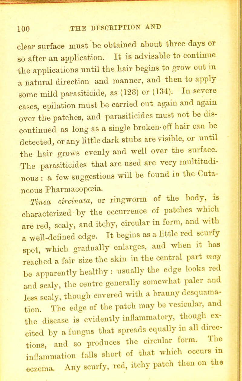 clear surface must be obtained about three days or bo after an application. It is advisable to continue tbe applications until the hair begins to grow out in a natural direction and manner, and then to apply some mild parasiticide, as (128) or (134). In severe cases, epilation must be carried out again and again over the patches, and parasiticides must not be dis- continued as long as a single broken-off hair can be detected, or any little dark stubs are visible, or until the hah grows evenly and well over tbe surface. The parasiticides that are used are very multitudi- nous : a few suggestions will be found in the Cuta- neous Pharmacopoeia. Tinea circinata, or ringworm of the body, is characterized by the occurrence of patches which are red, scaly, and itchy, circular in form, and with a well-defined edge. It begins as a little red scurfy spot, which gradually enlarges, and when it has reached a fair size the skin in the central part nun, be apparently healthy : usually tile edge looks red and scaly, the centre generally somewhat paler and less scaly, though covered with a branny desquama- tion. The edge of the patch may be vesicular, and tbe disease is evidently inflammatory, though ex- cited by a fungus that spreads equally in all direc- tions, and so produces the circular form. The inflammatiou falls short of that which occurs in eczema. Any scurfy, red, itchy patch then on the