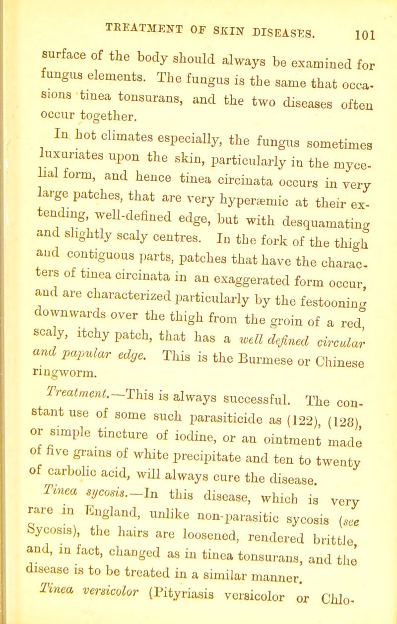 surface of the body should always be examined for fungus elements. The fungus is the same that occa- sions tinea tonsurans, and the two diseases often occur together. In hot climates especially, the fungus sometimes luxunates upon the skin, particularly in the myce- ml form, and hence tinea circinata occurs in very large patches, that are very hyperaanic at their ex- tending, well-defined edge, but with desquamating and slightly scaly centres. In the fork of the thigh and contiguous parts, patches that have the charac- ters of tinea circinata in an exaggerated form occur and are characterized particularly by the festooning downwards over the thigh from the groin of a red scaly, itchy patch, that has a well defined circular and papular edge This is the Burmese or Chinese ringworm. Treatment.-Thi* is always successful. The con- stant use of some such parasiticide as (122) (128) or sunple tincture of iodine, or an ointment made of five grains of white precipitate and ten to twenty of carbolic acid, will always cure the disease Tinea sycosis.-In this disease, which is very rare in England, unlike non-parasitic sycosis (see Sycosis), the hairs are loosened, rendered brittle and, in fact, changed as in tinea tonsurans, and the disease is to be treated in a similar manner. Tinea versicolor (Pityriasis versicolor or Chlo-