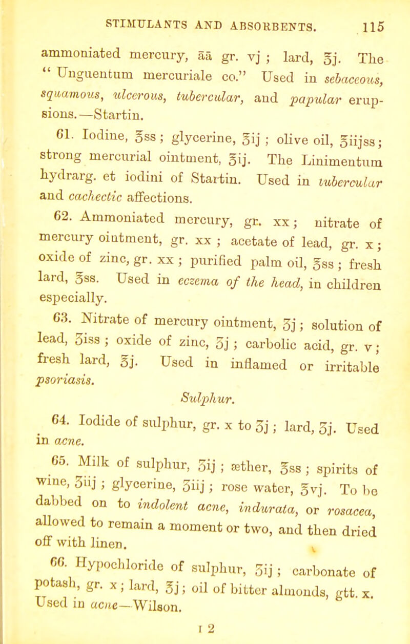 ammoniated mercury, 5a gr. vj ; lard, gj. The  Unguentum mercuriale co. Used in sebaceous, squamous, ulcerous, tubercular, and papular erup- sions.—Startin. 61. Iodine, gss; glycerine, gij ■ olive oil, giijss; strong mercurial ointment, gij. The Linimentum hydrarg. et iodini of Star-tin. Used in tubercular and cachectic affections. 62. Ammoniated mercury, gr. xx; nitrate of mercury ointment, gr. xx ; acetate of lead, gr. x ; oxide of zinc, gr. xx ; purified palm oil, §ss ; fresh lard, 5ss. Used in eczema of the head, in children especially. 63. Nitrate of mercury ointment, 5j; solution of lead, 5iss ; oxide of zinc, 5j ; carbolic acid, gr. y; fresh lard, gj. Used in inflamed or irritable psoriasis. Sulphur. 64. Iodide of sulphur, gr. x to 5j; lard, 3j. Used in acne. 65. Milk of sulphur, gij ; aether, gss ; spirits of wine, 5iij ; glycerine, 3iij ; rose water, gyj. To be dabbed on to indolent acne, indurata, or rosacea, allowed to remain a moment or two, and then dried off with linen. 66. Hvpochloride of .sulphur, Sij . carbonate of potash, gr. x; lard, gj; oil of bitter almonds, gtt. x. Used in acne— Wilson. f 2