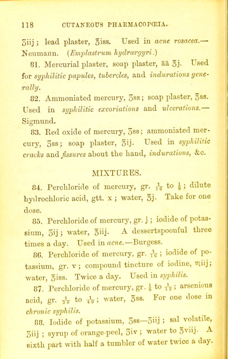 5iij; lead plaster, 5iss. Used in acne rosacea.— Neumann. (Emplastrum hydrargyri',.) 81. Mercurial plaster, soap plaster, aa 5j- Used for syphilitic papules, tubercles, and indurations gene- rally. 82. Animoniated mercury, 5ss; soap plaster, gss. Used in syphilitic excoriations and ulcerations.— Sigmund. 83. Red oxide of mercury, 5ss; ammoniated mer- cury, 5ss; soap plaster, gij. Used in syphilitic cracks and fissures about the hand, indurations, &c. MIXTURES. 84. Perchloride of mercury, gr. ^ to * ; dilute hydrochloric acid, gtt. x ; water, 5j. Take for one dose. 85. Perchloride of mercury, gr. j ; iodide of potas- sium, 5ij ; water, giij. A dessertspoonful three times a day. Used in acne.—Burgess. 86. Perchloride of mercury, gr. TV i iodide of po- tassium, gr. v; compound tincture of iodine, ntfij; water, giss. Twice a day. Used in syphilis. 87. Perchloride of mercury, gr. I to TV i arsenious acid, gr. ,V t0 A i water, 5ss. For oue dose in chronic syphilis. 88. Iodide of potassium, 5ss—5j ! sal volatile, 5iij ; syrup of orange-peel, 5iv ; water to 5vnj- A sixth part with half a tumbler of water twice a day.