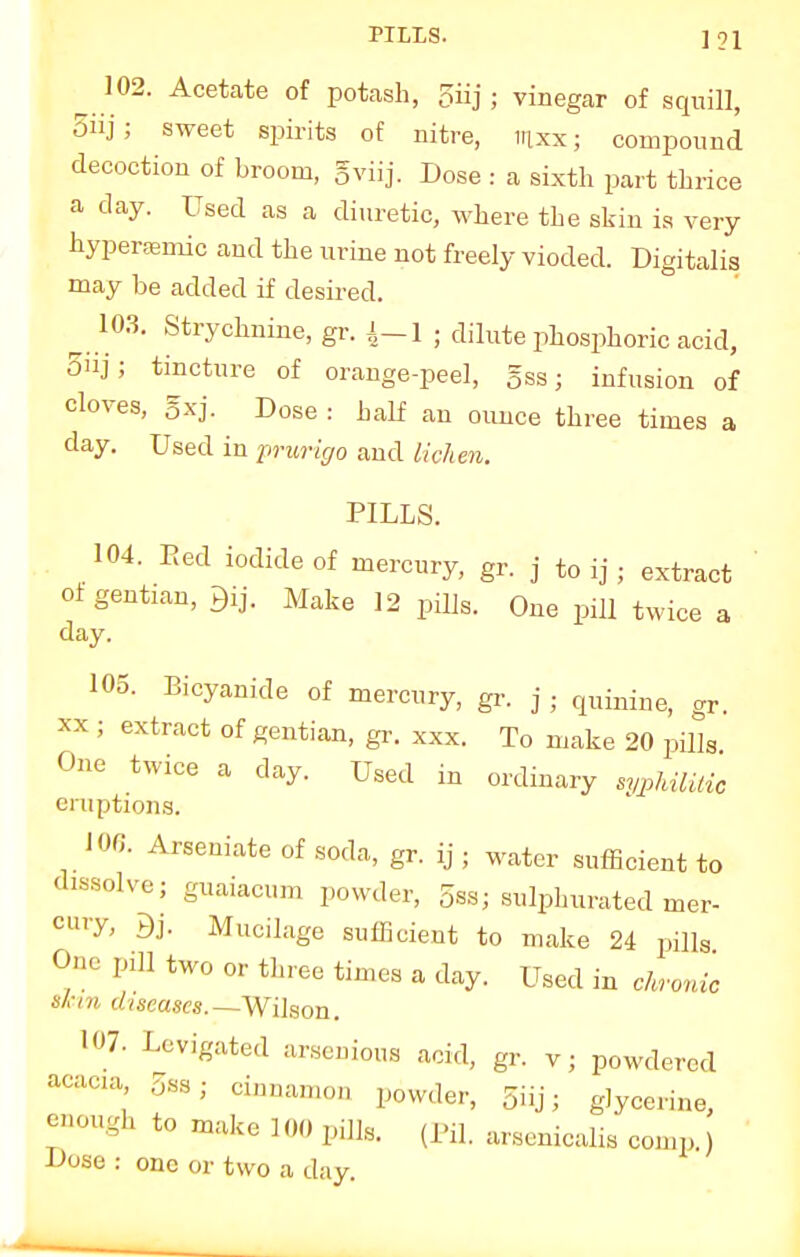 PILLS. ]91 102. Acetate of potash, 5iij • vinegar of squill, 5iij; sweet spirits of nitre, mxx; compound decoction of broom, gviij. Dose : a sixth part thrice a day. Used as a diuretic, where the skin is very hyperaemic and the urine not freely vioded. Digitalis may be added if desired. 103. Strychnine, gr. £-1 ; dilute phosphoric acid, 5nj; tincture of orange-peel, §ss; infusion of cloves, gxj. Dose : half an ounce three times a day. Used in prurigo and lichen. PILLS. 104. Eed iodide of mercury, gr. j to ij; extract of gentian, Make 12 pills. One pill twice a day. 105. Bicyanide of mercury, gr. j • qphnne, gr> xx ; extract of gentian, gr. xxx. To make 20 pills One twice a clay. Used in ordinary sypUlUic eniptions. 10ft Arseniate of soda, gr. ij • water sufficient to dissolve; guaiacum powder, 5ss; sulphurated mer- enry, Mucilage sufficient to make 24 pills One pill two or three times a day. Used in chronic Sinn diseases.—Wilson. 107. Levigated arsenious acid, gr. v; powdered .^aca 5bs. cinnamoD powderj 5ijj. g]ycerin enough to make 100 pills. (Pil. arsenicalis comp.) Dose : one or two a day.