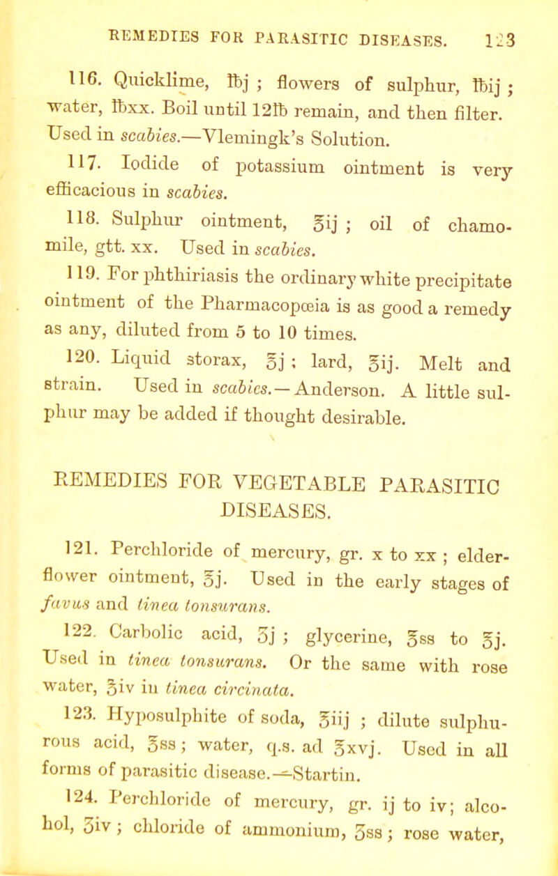 116. Quicklime, lbj ; flowers of sulphur, Ibij ; water, ftxx. Boil until 121b remain, and then filter. Used in scabies.—Vlemingk's Solution. 117. Iodide of potassium ointment is very efficacious in scabies. 118. Sulphur ointment, gij ; oil of chamo- mile, gtt. xx. Used in scabies. 119. For phthiriasis the ordinary white precipitate ointment of the Pharmacopoeia is as good a remedy as any, diluted from 5 to 10 times. 120. Liquid storax, gj ; lard, gij. Melt and strain. Used in scabies. - Anderson. A little sul- phur may be added if thought desirable. REMEDIES FOR VEGETABLE PARASITIC DISEASES. 121. Perchloride of mercury, gr. x to xx ; elder- flower ointment, gj. Used in the early stages of favas and tinea tonsurans. 122. Carbolic acid, 5j ; glycerine, gss to gj. Used in tinea tonsurans. Or the same with rose water, §iv iu tinea circinata. 12.3. Hyposulphite of soda, giij ; dilute sulphu- rous acid, 5ss; water, q.s. ad gxvj. Uscd in all forms of parasitic disease.^-Startin. 124. Perchloride of mercury, gr. ij to iv; alco- hol, 3iv; chloride of ammonium, 5ss; rose water,