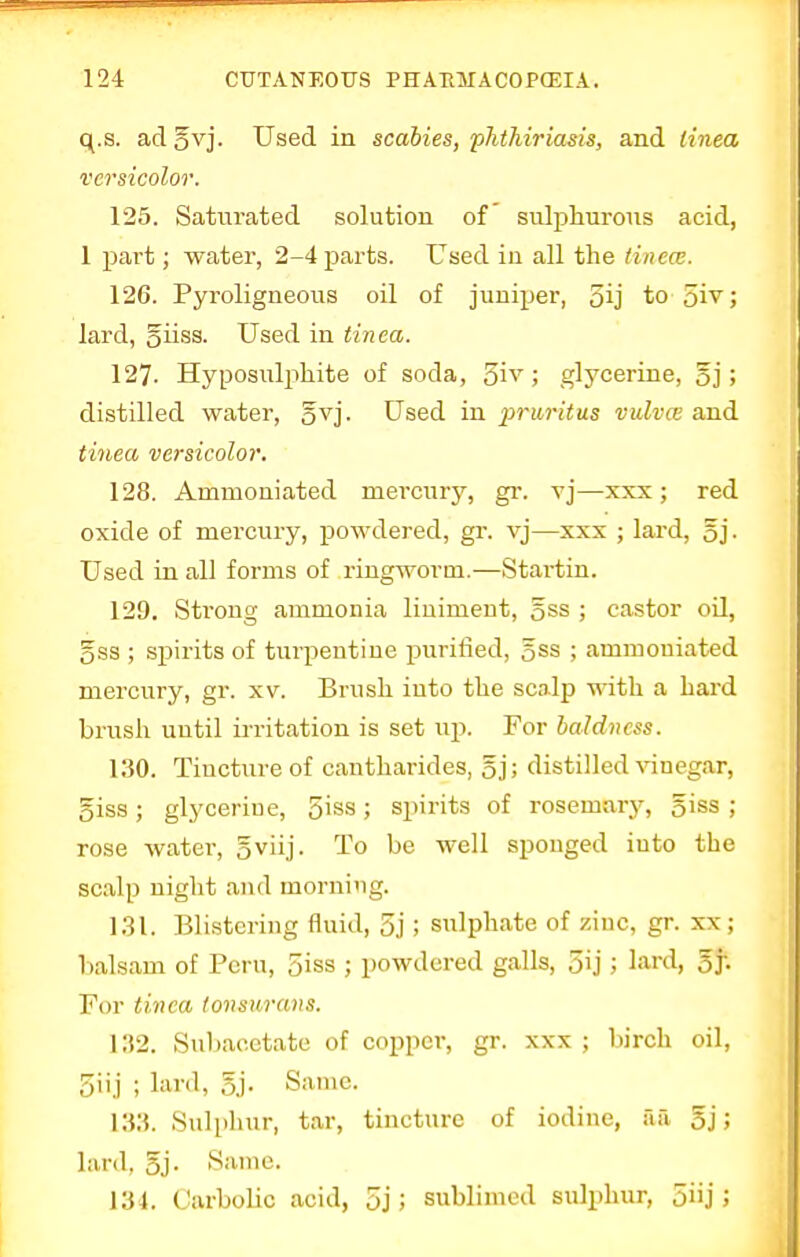 q.s. aclovj. Used in scabies, phthiriasis, and tinea versicolor. 125. Saturated solution of sulphurous acid, 1 part; water, 2-4 parts. Used in all the tinea. 126. Pyroligneous oil of juniper, oij to 5i^5 lard, giiss. Used in tinea. 127. Hyposulphite of soda, 5iv ; glycerine, gj; distilled water, gvj. Used in pruritus vulva and tinea versicolor. 128. Ammouiated mercury, gr. vj—xxx; red oxide of mercury, powdered, gr. vj—xxx ; lard, gj. Used in all forms of ringworm.—Startin. 129. Strong ammonia liniment, gss ; castor oil, 5ss ; spirits of turpentine purified, gss ; ammouiated mercury, gr. xv. Brush into the scalp with a hard brush until irritation is set up. For baldness. 130. Tincture of cantharides, gj; distilled vinegar, giss; glycerine, 5'ss; spirits of rosemary, 5iss ; rose water, 5viij. To be well sponged iuto the scalp night and morning. 131. Blistering fluid, 5j ; sulphate of zinc, gr. xx ; balsam of Peru, 5iss ; powdered galls, 5ij ; lixi'tl, gj; For tinea tonswrans. 132. Subacetate of copper, gr. xxx ; birch oil, 3Uj ; lard, gj. Same. 133. Sulphur, tar, tincture of iodine, ail 5j; lard, gj. Same. 134. Carbolic acid, 5j ; sublimed sulphur, 5iij ;