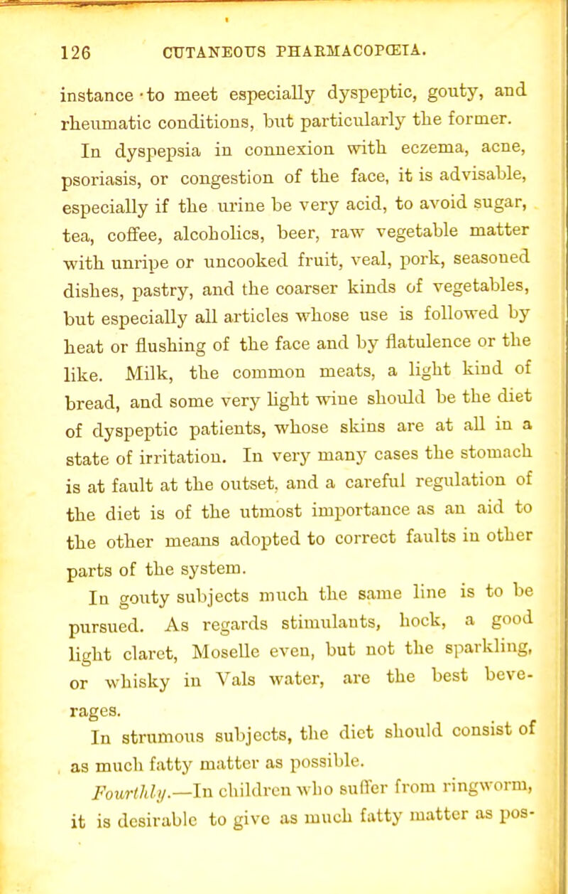 instance • to meet especially dyspeptic, gouty, and rheumatic conditions, hut particularly tlie former. In dyspepsia in connexion with eczema, acne, psoriasis, or congestion of the face, it is advisable, especially if the urine be very acid, to avoid sugar, tea, coffee, alcoholics, beer, raw vegetable matter ■with unripe or uncooked fruit, veal, pork, seasoned dishes, pastry, and the coarser kinds of vegetables, but especially all articles whose use is followed by heat or flushing of the face and by flatulence or the like. Milk, the common meats, a light kind of bread, and some very hght wine should be the diet of dyspeptic patients, whose skins are at all in a state of irritation. In very many cases the stomach is at fault at the outset, and a careful regulation of the diet is of the utmost importance as an aid to the other means adopted to correct faults in other parts of the system. In gouty subjects much the same line is to be pursued. As regards stimulants, hock, a good light claret, Moselle even, but not the sparkling, or whisky in Vals water, are the best beve- rages. In strumous subjects, the diet should consist of as much fatty matter as possible. Fourthly.—In children who suffer from ringworm, it is desirable to give as much fatty matter as pos-