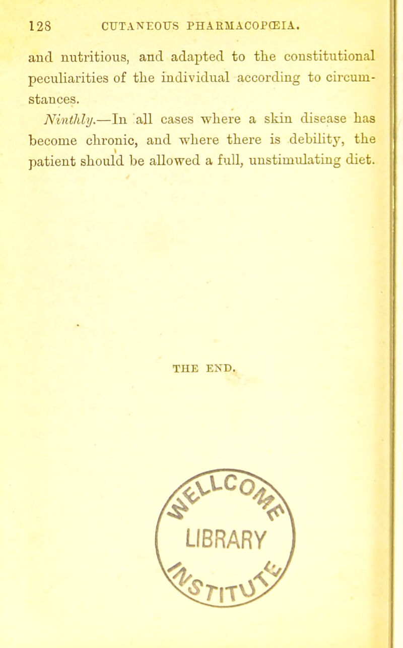 and nutritious, and adapted to the constitutional peculiarities of the individual according to circum- stances. Ninthly.—In all cases where a skin disease has become chronic, and where there is debility, the patient should be allowed a full, unstimidating diet. THE END.