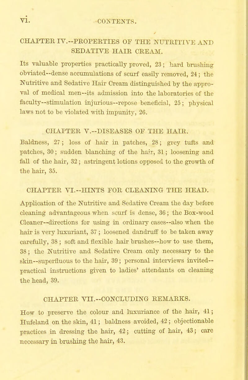 CHAPTER TV.-PROPERTIES OF THE NUTRITIVE AN D SEDATIVE HAIR CREAM. Its valuable properties practically proved, 23; hard brushing obviated—dense accumulations of scurf easily removed, 24 ; (he Nutritive and Sedative Hair Cream distinguished by the appro- val of medical men—its admission into the laboratories of the faculty—stimulation injurious—repose beneficial, 25; physical laws not to be violated with impunity, 26. CHAPTER V.-DISEASES OE THE HAIR, Baldness, 27; loss of hair in patches, 28; grey tufts and patches, 30; sudden blanching of the hrJr, 31; loosening and fall of the hair, 32; astringent lotions opposed to the growth of the hair, 35. CHAPTER VI.-HINTS FOR CLEANING THE HEAD. Application of the Nutritive and Sedative Cream the day before cleaning advantageous when scurf is dense, 36; the Box-wood Cleaner—directions for using in ordinary cases—also when the hair is very luxuriant, 37 ; loosened dandruff to be taken away carefully, 38 ; soft and flexible hair brushes—how to use them, 38; the Nutritive and Sedative Cream only necessary to the skin—superfluous to the hair, 39; personal interviews invited— practical instructions given to ladies' attendants on cleaning the head, 39. CHAPTER VTI.-OONCLUDING REMARKS. How to preserve the colour and luxuriance of the hair, 41; Hufeland on the skin, 41; baldness avoided, 42 ; objectionable practices in dressing the hair, 42; cutting of hair, 43; care necessary in brushing the hair, 43.