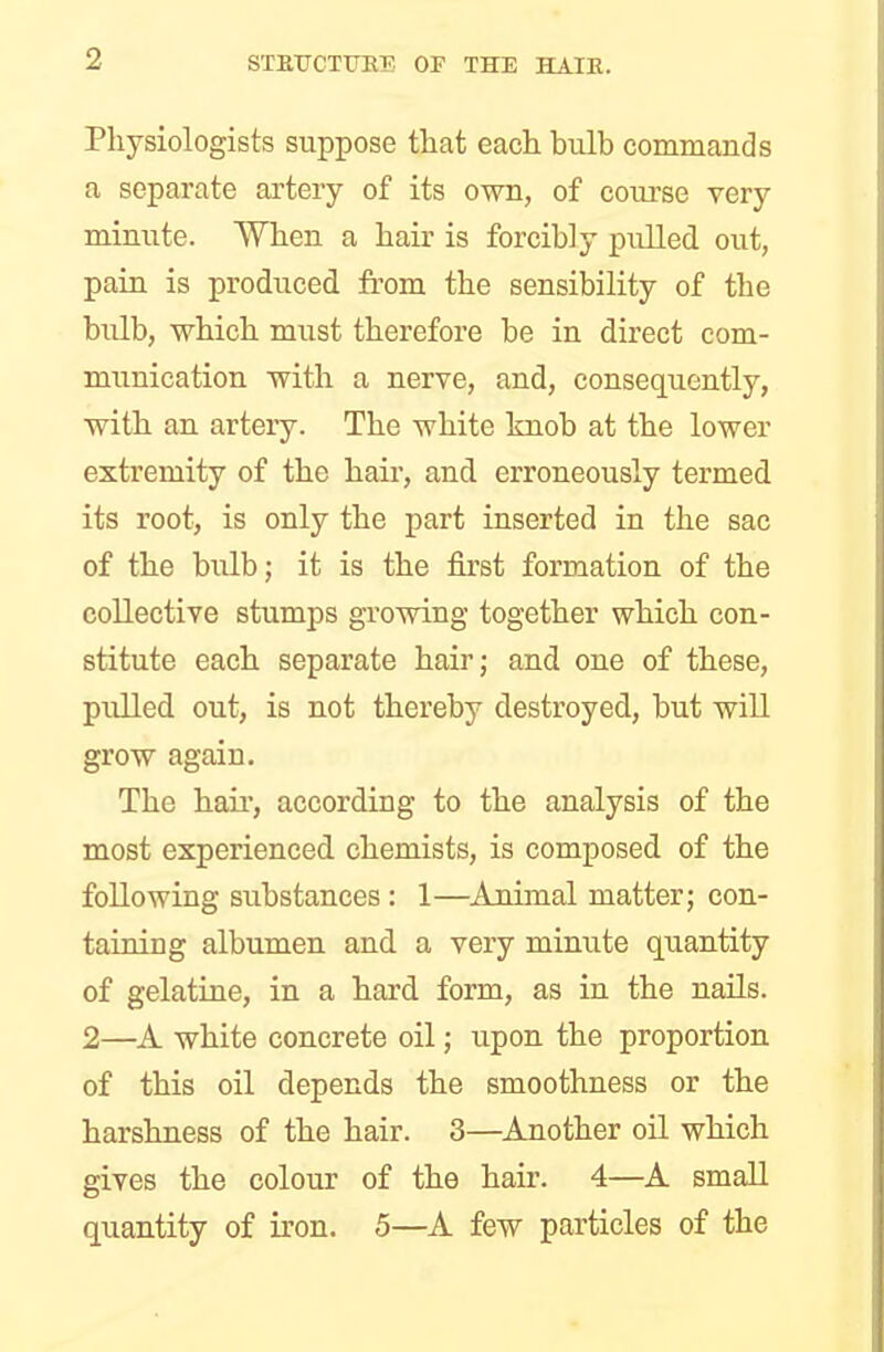 Physiologists suppose that each bulb commands a separate artery of its own, of course very minute. When a hair is forcibly pulled out, pain is produced from the sensibility of the bulb, which must therefore be in direct com- munication with a nerve, and, consequently, with an artery. The white knob at the lower extremity of the hair, and erroneously termed its root, is only the part inserted in the sac of the bulb; it is the first formation of the collective stumps growing together which con- stitute each separate hair; and one of these, pulled out, is not thereby destroyed, but will grow again. The hah', according to the analysis of the most experienced chemists, is composed of the following substances : 1—Animal matter; con- taining albumen and a very minute quantity of gelatine, in a hard form, as in the nails. 2—A white concrete oil; upon the proportion of this oil depends the smoothness or the harshness of the hair. 3—Another oil which gives the colour of the hair. 4—A small quantity of iron. 5—A few particles of the